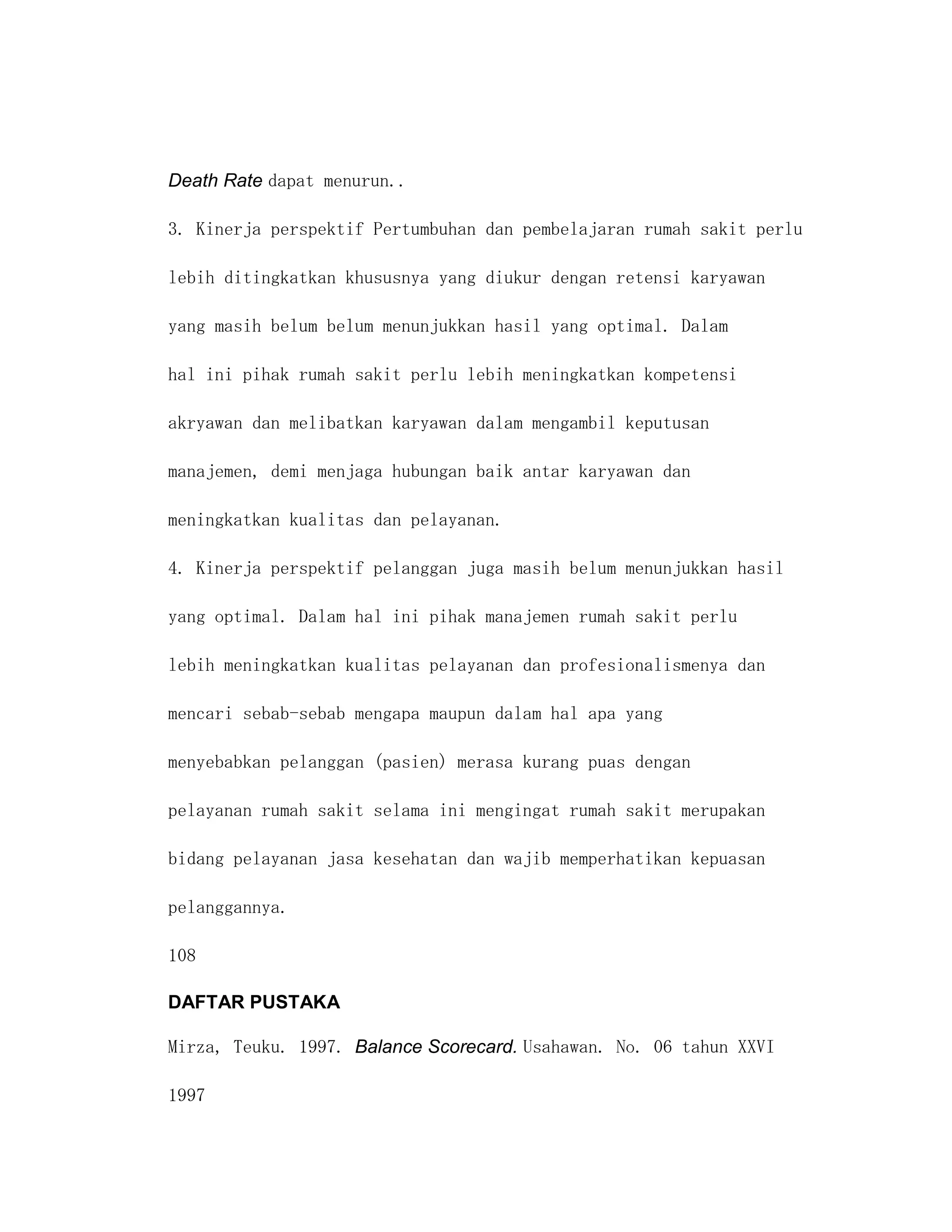 Death Rate dapat menurun..

3. Kinerja perspektif Pertumbuhan dan pembelajaran rumah sakit perlu

lebih ditingkatkan khususnya yang diukur dengan retensi karyawan

yang masih belum belum menunjukkan hasil yang optimal. Dalam

hal ini pihak rumah sakit perlu lebih meningkatkan kompetensi

akryawan dan melibatkan karyawan dalam mengambil keputusan

manajemen, demi menjaga hubungan baik antar karyawan dan

meningkatkan kualitas dan pelayanan.

4. Kinerja perspektif pelanggan juga masih belum menunjukkan hasil

yang optimal. Dalam hal ini pihak manajemen rumah sakit perlu

lebih meningkatkan kualitas pelayanan dan profesionalismenya dan

mencari sebab-sebab mengapa maupun dalam hal apa yang

menyebabkan pelanggan (pasien) merasa kurang puas dengan

pelayanan rumah sakit selama ini mengingat rumah sakit merupakan

bidang pelayanan jasa kesehatan dan wajib memperhatikan kepuasan

pelanggannya.

108

DAFTAR PUSTAKA

Mirza, Teuku. 1997. Balance Scorecard. Usahawan. No. 06 tahun XXVI

1997
 