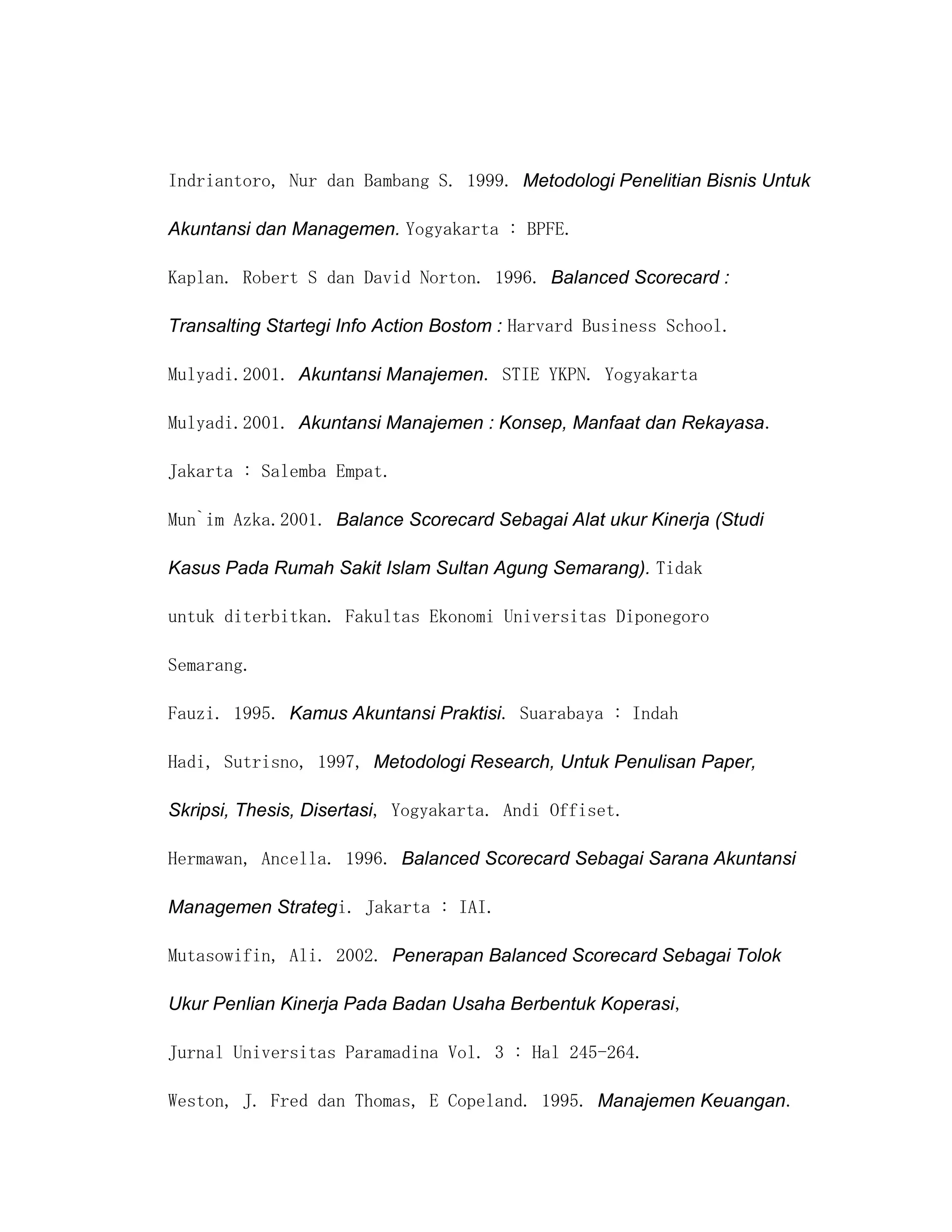 Indriantoro, Nur dan Bambang S. 1999. Metodologi Penelitian Bisnis Untuk

Akuntansi dan Managemen. Yogyakarta : BPFE.

Kaplan. Robert S dan David Norton. 1996. Balanced Scorecard :

Transalting Startegi Info Action Bostom : Harvard Business School.

Mulyadi.2001. Akuntansi Manajemen. STIE YKPN. Yogyakarta

Mulyadi.2001. Akuntansi Manajemen : Konsep, Manfaat dan Rekayasa.

Jakarta : Salemba Empat.

Mun`im Azka.2001. Balance Scorecard Sebagai Alat ukur Kinerja (Studi

Kasus Pada Rumah Sakit Islam Sultan Agung Semarang). Tidak

untuk diterbitkan. Fakultas Ekonomi Universitas Diponegoro

Semarang.

Fauzi. 1995. Kamus Akuntansi Praktisi. Suarabaya : Indah

Hadi, Sutrisno, 1997, Metodologi Research, Untuk Penulisan Paper,

Skripsi, Thesis, Disertasi, Yogyakarta. Andi Offiset.

Hermawan, Ancella. 1996. Balanced Scorecard Sebagai Sarana Akuntansi

Managemen Strategi. Jakarta : IAI.

Mutasowifin, Ali. 2002. Penerapan Balanced Scorecard Sebagai Tolok

Ukur Penlian Kinerja Pada Badan Usaha Berbentuk Koperasi,

Jurnal Universitas Paramadina Vol. 3 : Hal 245-264.

Weston, J. Fred dan Thomas, E Copeland. 1995. Manajemen Keuangan.
 