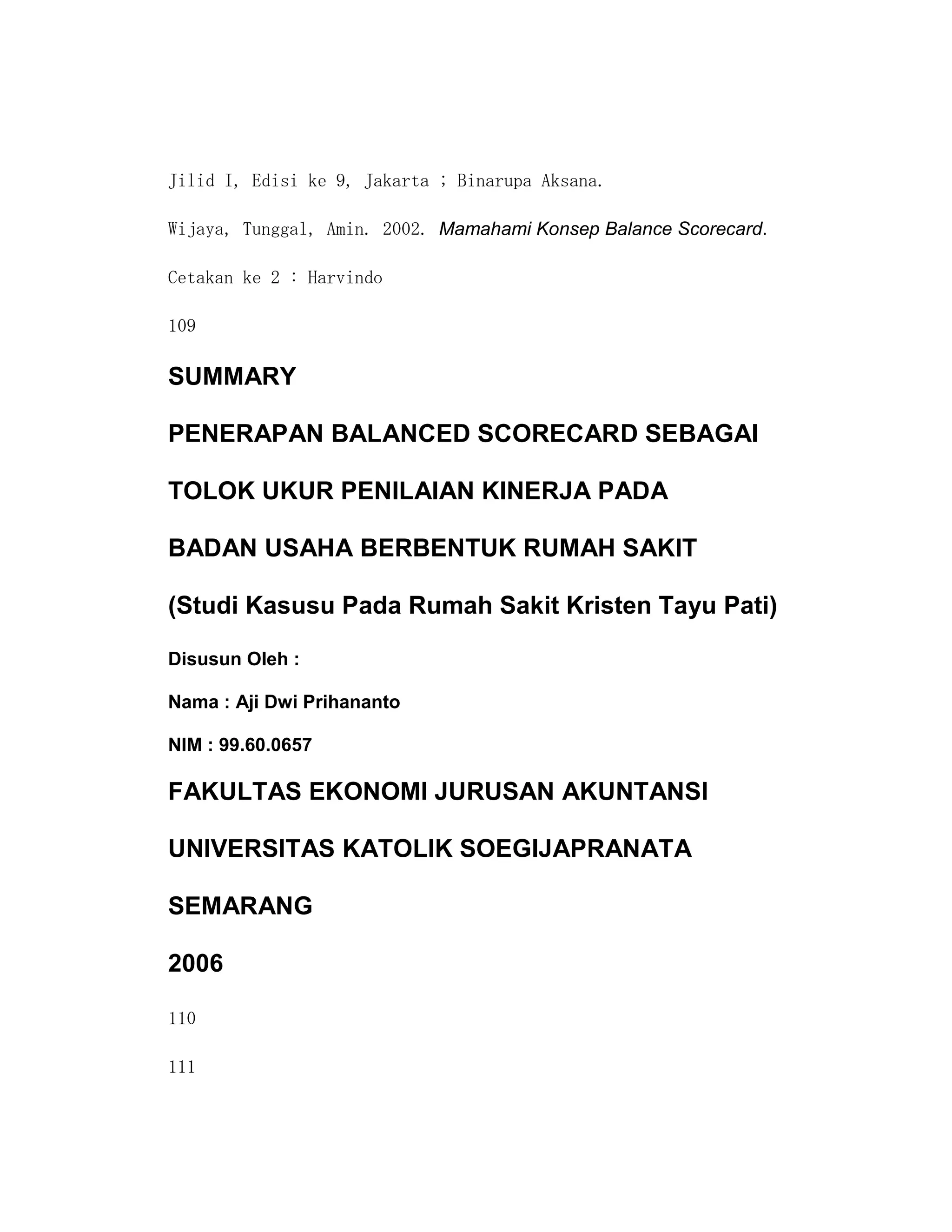 Jilid I, Edisi ke 9, Jakarta ; Binarupa Aksana.

Wijaya, Tunggal, Amin. 2002. Mamahami Konsep Balance Scorecard.

Cetakan ke 2 : Harvindo

109

SUMMARY

PENERAPAN BALANCED SCORECARD SEBAGAI

TOLOK UKUR PENILAIAN KINERJA PADA

BADAN USAHA BERBENTUK RUMAH SAKIT

(Studi Kasusu Pada Rumah Sakit Kristen Tayu Pati)

Disusun Oleh :

Nama : Aji Dwi Prihananto

NIM : 99.60.0657

FAKULTAS EKONOMI JURUSAN AKUNTANSI

UNIVERSITAS KATOLIK SOEGIJAPRANATA

SEMARANG

2006

110

111
 