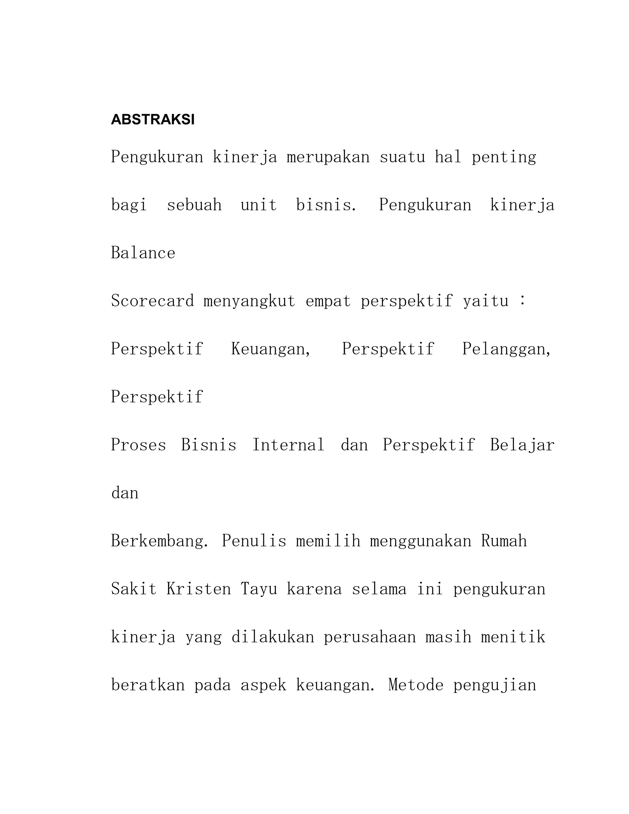 ABSTRAKSI

Pengukuran kinerja merupakan suatu hal penting

bagi sebuah unit bisnis. Pengukuran kinerja

Balance

Scorecard menyangkut empat perspektif yaitu :

Perspektif   Keuangan,   Perspektif   Pelanggan,

Perspektif

Proses Bisnis Internal dan Perspektif Belajar

dan

Berkembang. Penulis memilih menggunakan Rumah

Sakit Kristen Tayu karena selama ini pengukuran

kinerja yang dilakukan perusahaan masih menitik

beratkan pada aspek keuangan. Metode pengujian
 