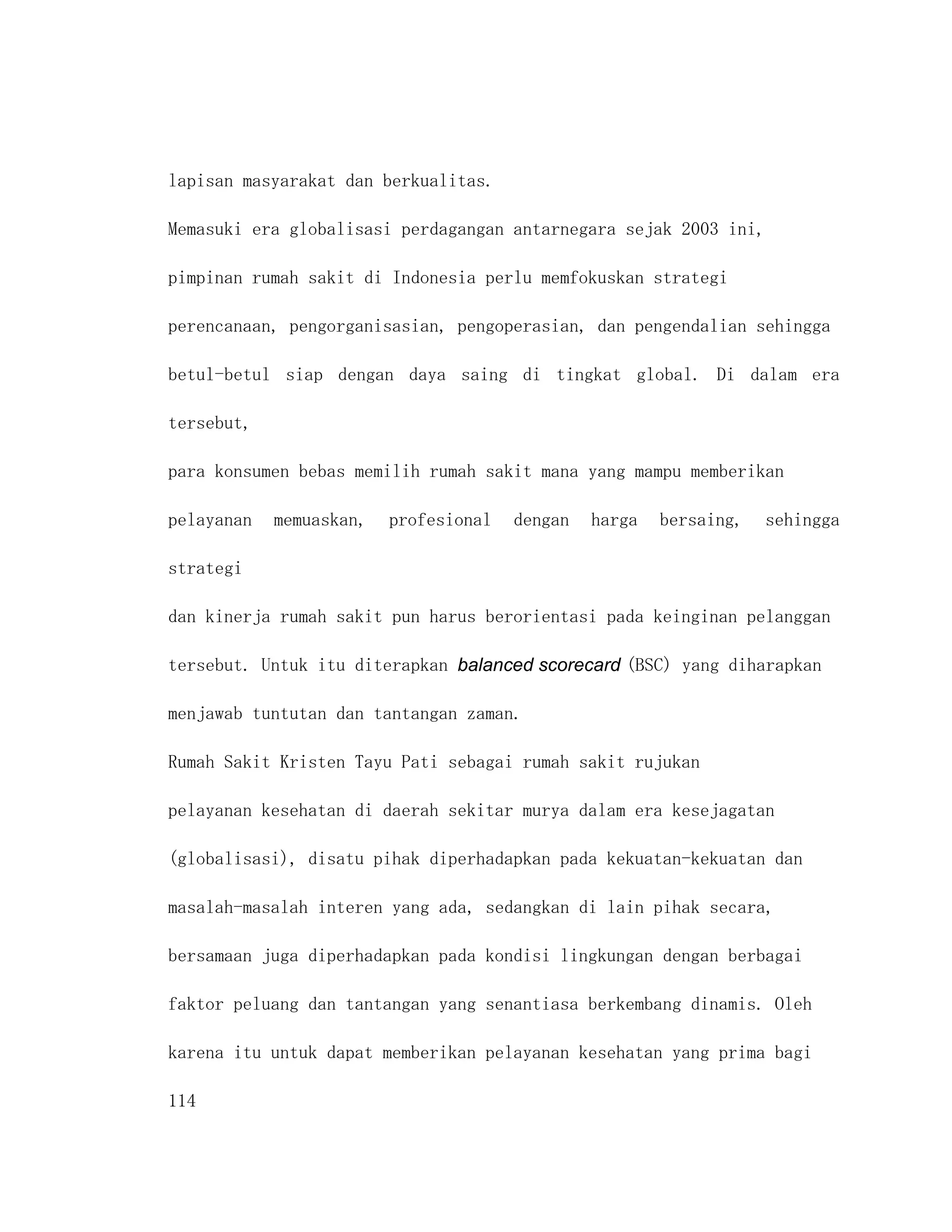 lapisan masyarakat dan berkualitas.

Memasuki era globalisasi perdagangan antarnegara sejak 2003 ini,

pimpinan rumah sakit di Indonesia perlu memfokuskan strategi

perencanaan, pengorganisasian, pengoperasian, dan pengendalian sehingga

betul-betul siap dengan daya saing di tingkat global. Di dalam era

tersebut,

para konsumen bebas memilih rumah sakit mana yang mampu memberikan

pelayanan   memuaskan,   profesional   dengan   harga   bersaing,   sehingga

strategi

dan kinerja rumah sakit pun harus berorientasi pada keinginan pelanggan

tersebut. Untuk itu diterapkan balanced scorecard (BSC) yang diharapkan

menjawab tuntutan dan tantangan zaman.

Rumah Sakit Kristen Tayu Pati sebagai rumah sakit rujukan

pelayanan kesehatan di daerah sekitar murya dalam era kesejagatan

(globalisasi), disatu pihak diperhadapkan pada kekuatan-kekuatan dan

masalah-masalah interen yang ada, sedangkan di lain pihak secara,

bersamaan juga diperhadapkan pada kondisi lingkungan dengan berbagai

faktor peluang dan tantangan yang senantiasa berkembang dinamis. Oleh

karena itu untuk dapat memberikan pelayanan kesehatan yang prima bagi

114
 