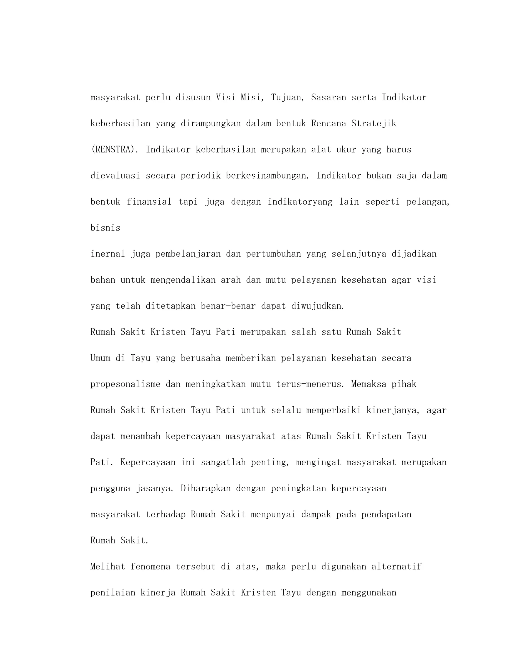 masyarakat perlu disusun Visi Misi, Tujuan, Sasaran serta Indikator

keberhasilan yang dirampungkan dalam bentuk Rencana Stratejik

(RENSTRA). Indikator keberhasilan merupakan alat ukur yang harus

dievaluasi secara periodik berkesinambungan. Indikator bukan saja dalam

bentuk finansial tapi juga dengan indikatoryang lain seperti pelangan,

bisnis

inernal juga pembelanjaran dan pertumbuhan yang selanjutnya dijadikan

bahan untuk mengendalikan arah dan mutu pelayanan kesehatan agar visi

yang telah ditetapkan benar-benar dapat diwujudkan.

Rumah Sakit Kristen Tayu Pati merupakan salah satu Rumah Sakit

Umum di Tayu yang berusaha memberikan pelayanan kesehatan secara

propesonalisme dan meningkatkan mutu terus-menerus. Memaksa pihak

Rumah Sakit Kristen Tayu Pati untuk selalu memperbaiki kinerjanya, agar

dapat menambah kepercayaan masyarakat atas Rumah Sakit Kristen Tayu

Pati. Kepercayaan ini sangatlah penting, mengingat masyarakat merupakan

pengguna jasanya. Diharapkan dengan peningkatan kepercayaan

masyarakat terhadap Rumah Sakit menpunyai dampak pada pendapatan

Rumah Sakit.

Melihat fenomena tersebut di atas, maka perlu digunakan alternatif

penilaian kinerja Rumah Sakit Kristen Tayu dengan menggunakan
 