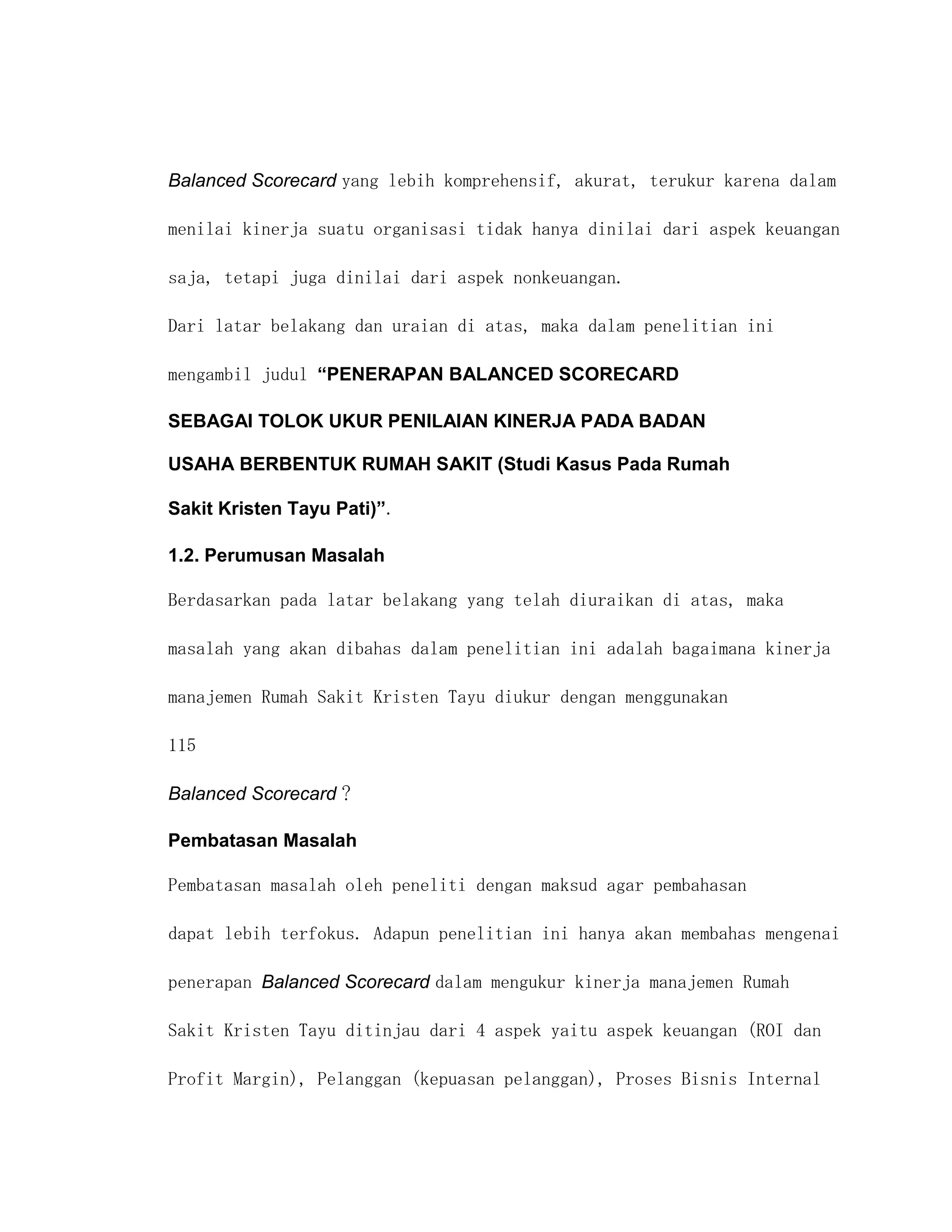 Balanced Scorecard yang lebih komprehensif, akurat, terukur karena dalam

menilai kinerja suatu organisasi tidak hanya dinilai dari aspek keuangan

saja, tetapi juga dinilai dari aspek nonkeuangan.

Dari latar belakang dan uraian di atas, maka dalam penelitian ini

mengambil judul “PENERAPAN BALANCED SCORECARD

SEBAGAI TOLOK UKUR PENILAIAN KINERJA PADA BADAN

USAHA BERBENTUK RUMAH SAKIT (Studi Kasus Pada Rumah

Sakit Kristen Tayu Pati)”.

1.2. Perumusan Masalah

Berdasarkan pada latar belakang yang telah diuraikan di atas, maka

masalah yang akan dibahas dalam penelitian ini adalah bagaimana kinerja

manajemen Rumah Sakit Kristen Tayu diukur dengan menggunakan

115

Balanced Scorecard ?

Pembatasan Masalah

Pembatasan masalah oleh peneliti dengan maksud agar pembahasan

dapat lebih terfokus. Adapun penelitian ini hanya akan membahas mengenai

penerapan Balanced Scorecard dalam mengukur kinerja manajemen Rumah

Sakit Kristen Tayu ditinjau dari 4 aspek yaitu aspek keuangan (ROI dan

Profit Margin), Pelanggan (kepuasan pelanggan), Proses Bisnis Internal
 
