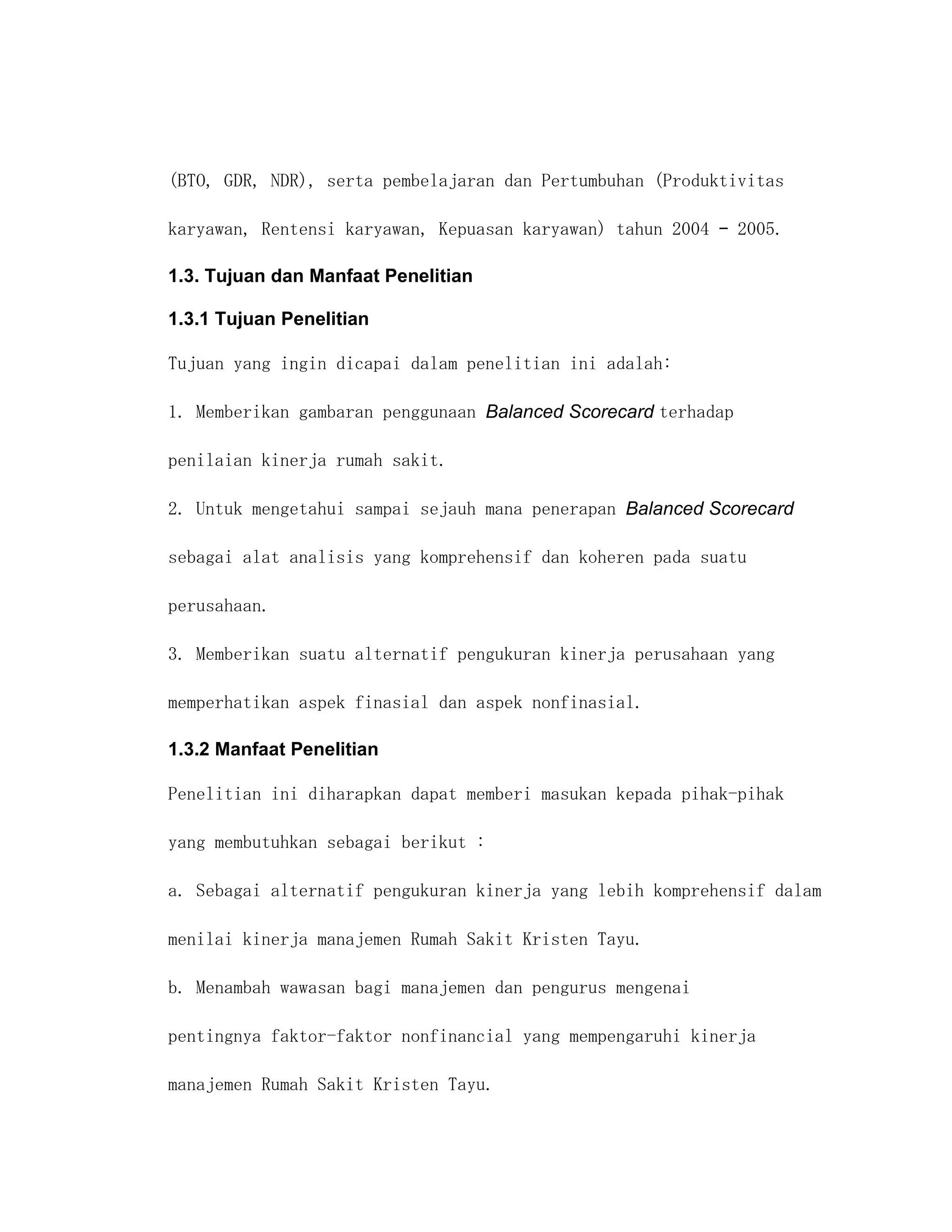 (BTO, GDR, NDR), serta pembelajaran dan Pertumbuhan (Produktivitas

karyawan, Rentensi karyawan, Kepuasan karyawan) tahun 2004 – 2005.

1.3. Tujuan dan Manfaat Penelitian

1.3.1 Tujuan Penelitian

Tujuan yang ingin dicapai dalam penelitian ini adalah:

1. Memberikan gambaran penggunaan Balanced Scorecard terhadap

penilaian kinerja rumah sakit.

2. Untuk mengetahui sampai sejauh mana penerapan Balanced Scorecard

sebagai alat analisis yang komprehensif dan koheren pada suatu

perusahaan.

3. Memberikan suatu alternatif pengukuran kinerja perusahaan yang

memperhatikan aspek finasial dan aspek nonfinasial.

1.3.2 Manfaat Penelitian

Penelitian ini diharapkan dapat memberi masukan kepada pihak-pihak

yang membutuhkan sebagai berikut :

a. Sebagai alternatif pengukuran kinerja yang lebih komprehensif dalam

menilai kinerja manajemen Rumah Sakit Kristen Tayu.

b. Menambah wawasan bagi manajemen dan pengurus mengenai

pentingnya faktor-faktor nonfinancial yang mempengaruhi kinerja

manajemen Rumah Sakit Kristen Tayu.
 