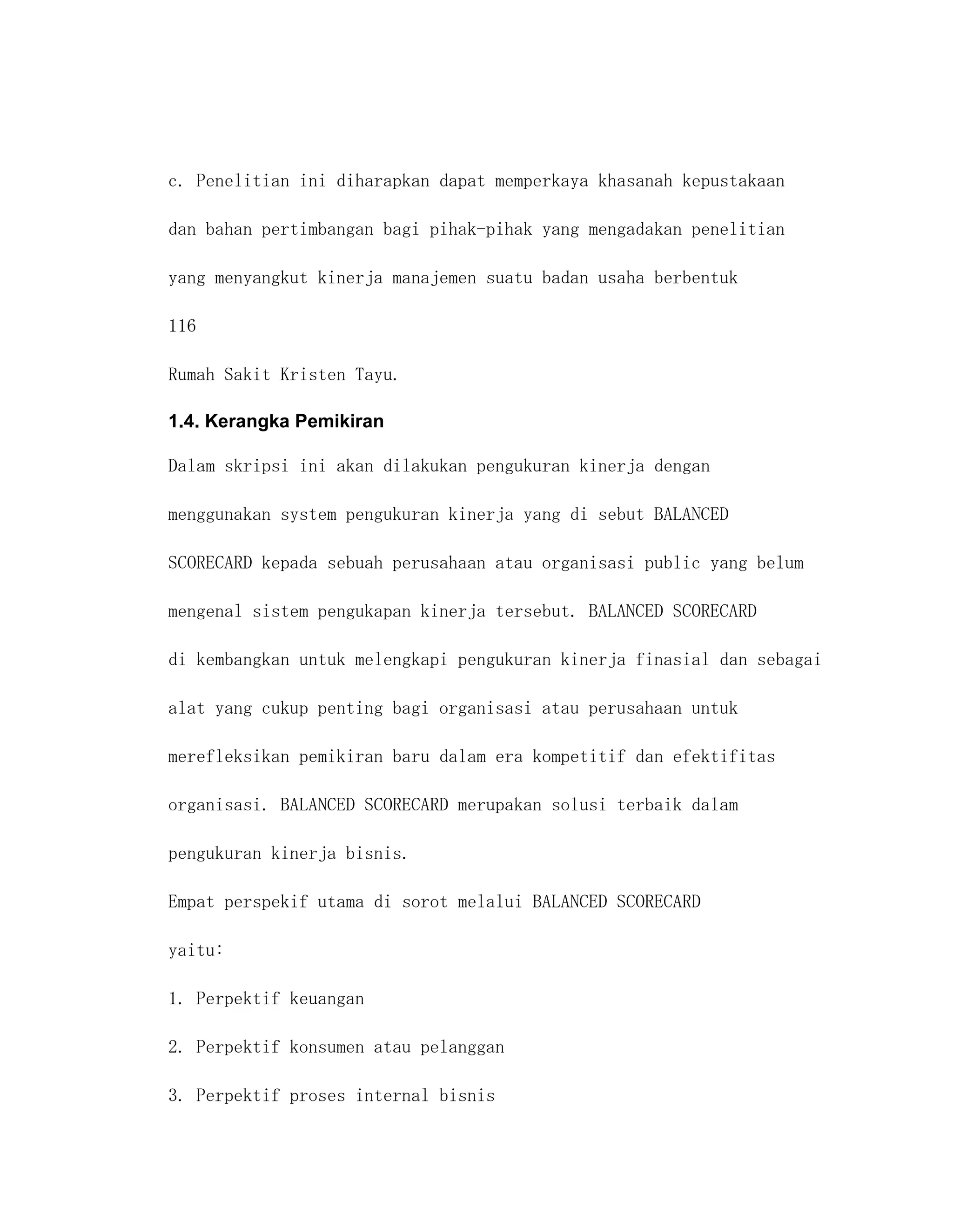 c. Penelitian ini diharapkan dapat memperkaya khasanah kepustakaan

dan bahan pertimbangan bagi pihak-pihak yang mengadakan penelitian

yang menyangkut kinerja manajemen suatu badan usaha berbentuk

116

Rumah Sakit Kristen Tayu.

1.4. Kerangka Pemikiran

Dalam skripsi ini akan dilakukan pengukuran kinerja dengan

menggunakan system pengukuran kinerja yang di sebut BALANCED

SCORECARD kepada sebuah perusahaan atau organisasi public yang belum

mengenal sistem pengukapan kinerja tersebut. BALANCED SCORECARD

di kembangkan untuk melengkapi pengukuran kinerja finasial dan sebagai

alat yang cukup penting bagi organisasi atau perusahaan untuk

merefleksikan pemikiran baru dalam era kompetitif dan efektifitas

organisasi. BALANCED SCORECARD merupakan solusi terbaik dalam

pengukuran kinerja bisnis.

Empat perspekif utama di sorot melalui BALANCED SCORECARD

yaitu:

1. Perpektif keuangan

2. Perpektif konsumen atau pelanggan

3. Perpektif proses internal bisnis
 