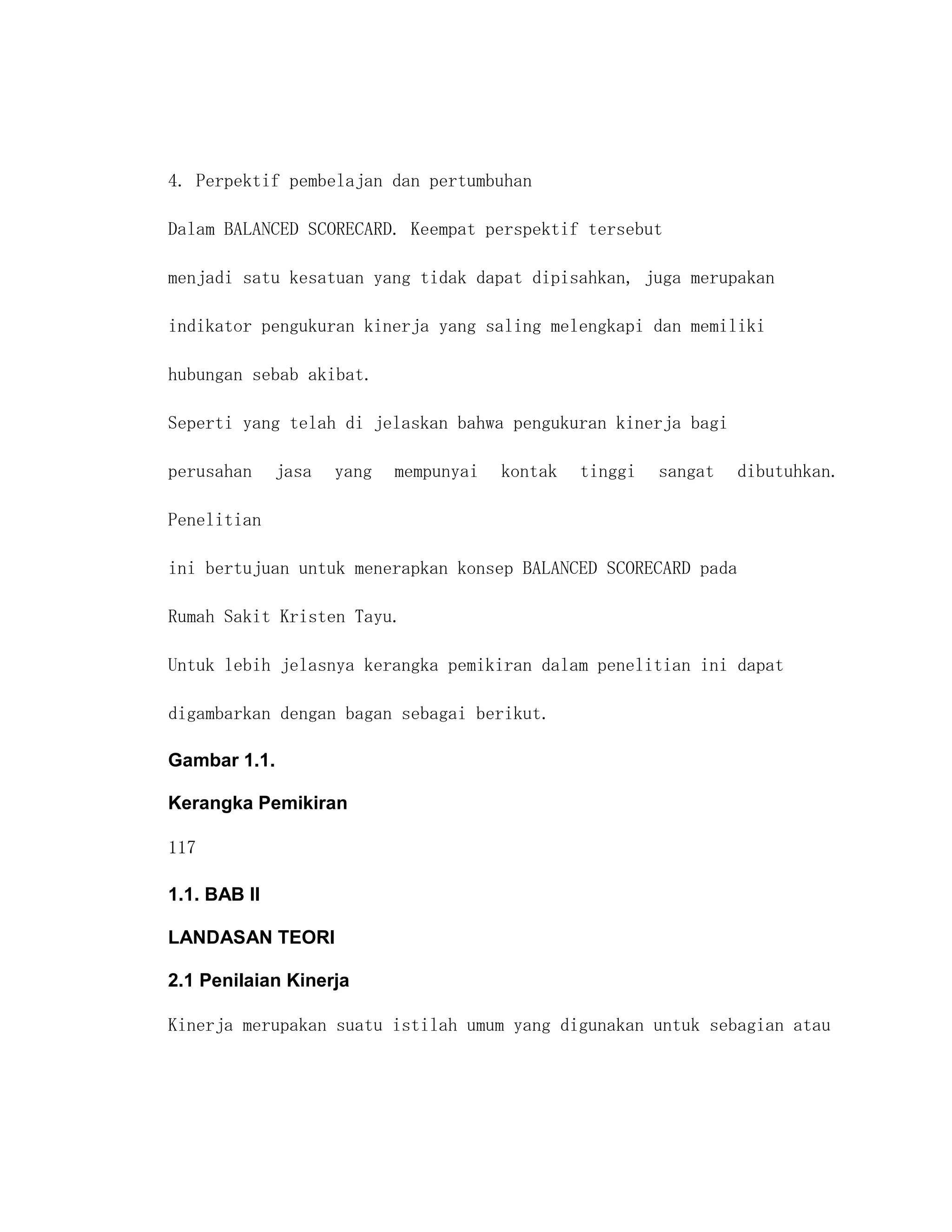 4. Perpektif pembelajan dan pertumbuhan

Dalam BALANCED SCORECARD. Keempat perspektif tersebut

menjadi satu kesatuan yang tidak dapat dipisahkan, juga merupakan

indikator pengukuran kinerja yang saling melengkapi dan memiliki

hubungan sebab akibat.

Seperti yang telah di jelaskan bahwa pengukuran kinerja bagi

perusahan     jasa   yang   mempunyai   kontak   tinggi   sangat   dibutuhkan.

Penelitian

ini bertujuan untuk menerapkan konsep BALANCED SCORECARD pada

Rumah Sakit Kristen Tayu.

Untuk lebih jelasnya kerangka pemikiran dalam penelitian ini dapat

digambarkan dengan bagan sebagai berikut.

Gambar 1.1.

Kerangka Pemikiran

117

1.1. BAB II

LANDASAN TEORI

2.1 Penilaian Kinerja

Kinerja merupakan suatu istilah umum yang digunakan untuk sebagian atau
 