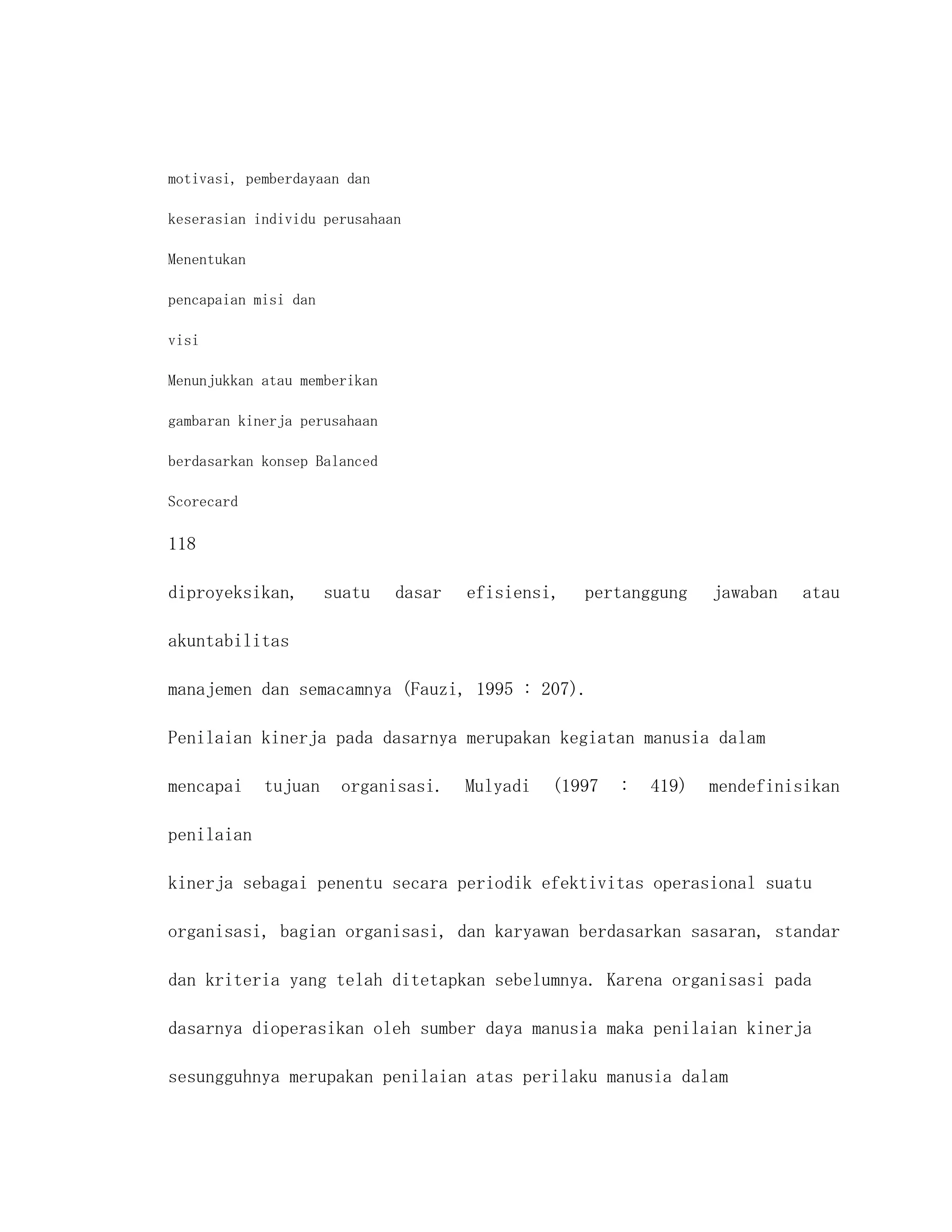 motivasi, pemberdayaan dan

keserasian individu perusahaan

Menentukan

pencapaian misi dan

visi

Menunjukkan atau memberikan

gambaran kinerja perusahaan

berdasarkan konsep Balanced

Scorecard

118

diproyeksikan,        suatu   dasar   efisiensi,   pertanggung     jawaban   atau

akuntabilitas

manajemen dan semacamnya (Fauzi, 1995 : 207).

Penilaian kinerja pada dasarnya merupakan kegiatan manusia dalam

mencapai     tujuan    organisasi.    Mulyadi   (1997   :   419)   mendefinisikan

penilaian

kinerja sebagai penentu secara periodik efektivitas operasional suatu

organisasi, bagian organisasi, dan karyawan berdasarkan sasaran, standar

dan kriteria yang telah ditetapkan sebelumnya. Karena organisasi pada

dasarnya dioperasikan oleh sumber daya manusia maka penilaian kinerja

sesungguhnya merupakan penilaian atas perilaku manusia dalam
 