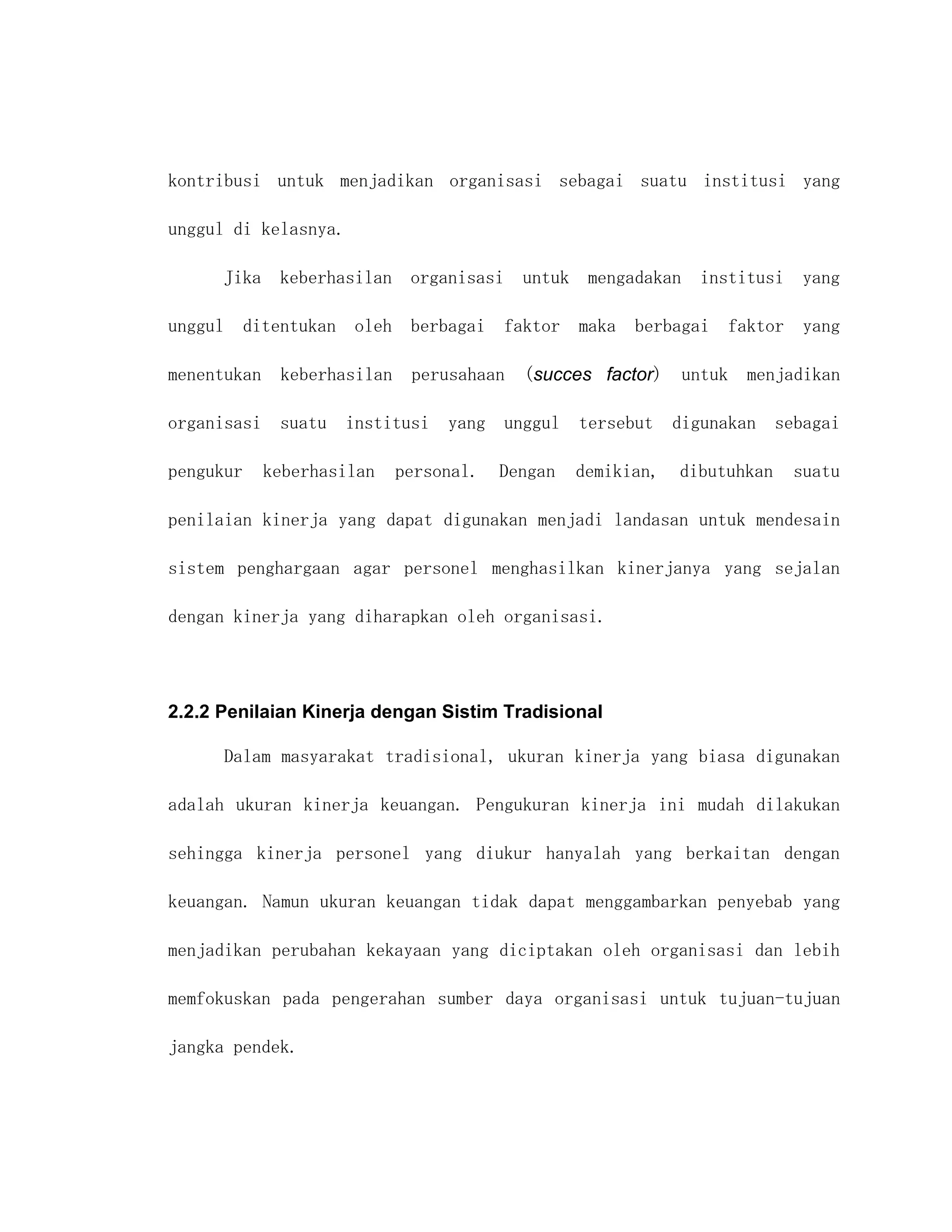 kontribusi untuk menjadikan organisasi sebagai suatu institusi yang

unggul di kelasnya.

         Jika keberhasilan organisasi untuk mengadakan institusi yang

unggul     ditentukan oleh berbagai      faktor maka berbagai faktor yang

menentukan    keberhasilan    perusahaan   (succes factor)    untuk   menjadikan

organisasi suatu      institusi yang unggul tersebut digunakan sebagai

pengukur     keberhasilan    personal.   Dengan   demikian,   dibutuhkan   suatu

penilaian kinerja yang dapat digunakan menjadi landasan untuk mendesain

sistem penghargaan agar personel menghasilkan kinerjanya yang sejalan

dengan kinerja yang diharapkan oleh organisasi.




2.2.2 Penilaian Kinerja dengan Sistim Tradisional

         Dalam masyarakat tradisional, ukuran kinerja yang biasa digunakan

adalah ukuran kinerja keuangan. Pengukuran kinerja ini mudah dilakukan

sehingga kinerja personel yang diukur hanyalah yang berkaitan dengan

keuangan. Namun ukuran keuangan tidak dapat menggambarkan penyebab yang

menjadikan perubahan kekayaan yang diciptakan oleh organisasi dan lebih

memfokuskan pada pengerahan sumber daya organisasi untuk tujuan-tujuan

jangka pendek.
 