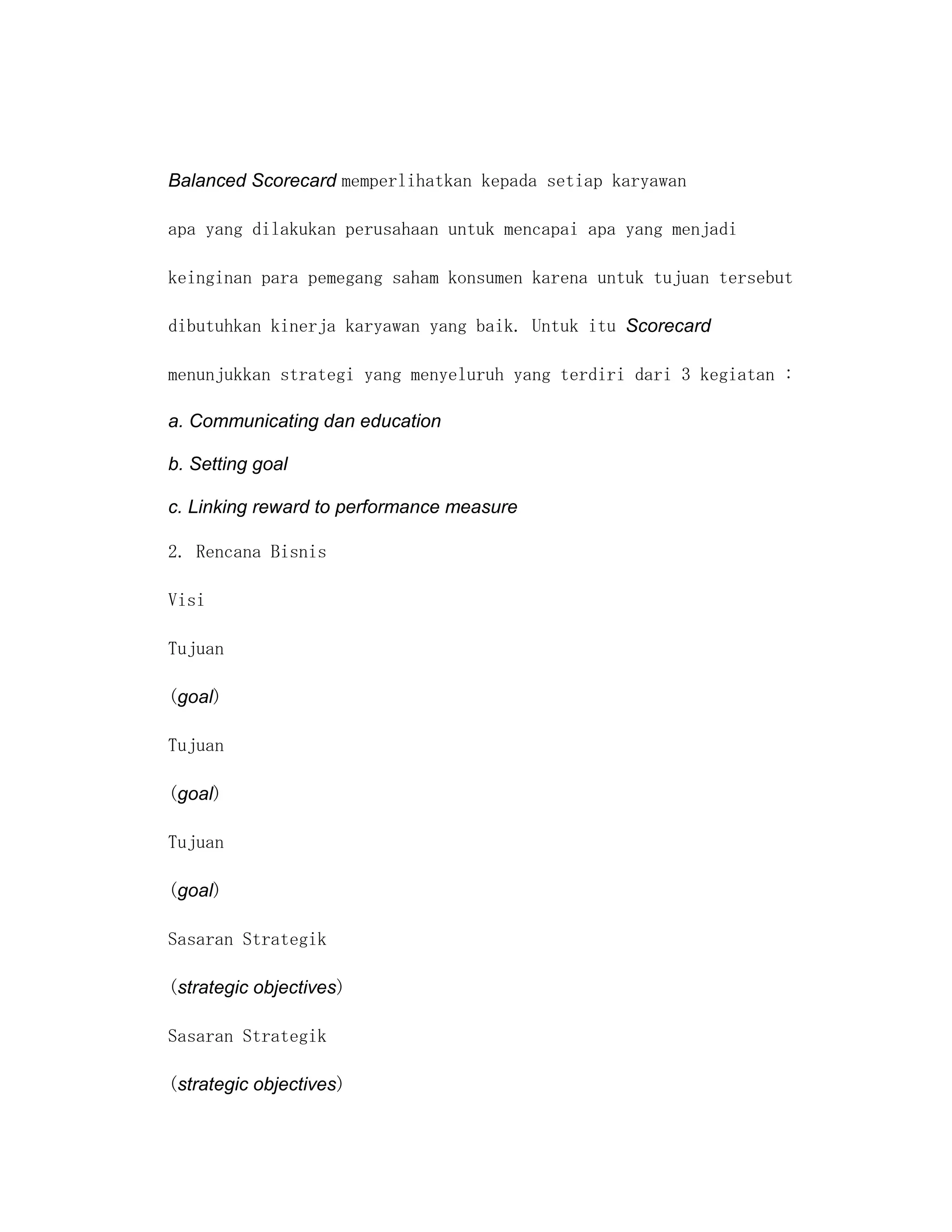 Balanced Scorecard memperlihatkan kepada setiap karyawan

apa yang dilakukan perusahaan untuk mencapai apa yang menjadi

keinginan para pemegang saham konsumen karena untuk tujuan tersebut

dibutuhkan kinerja karyawan yang baik. Untuk itu Scorecard

menunjukkan strategi yang menyeluruh yang terdiri dari 3 kegiatan :

a. Communicating dan education

b. Setting goal

c. Linking reward to performance measure

2. Rencana Bisnis

Visi

Tujuan

(goal)

Tujuan

(goal)

Tujuan

(goal)

Sasaran Strategik

(strategic objectives)

Sasaran Strategik

(strategic objectives)
 