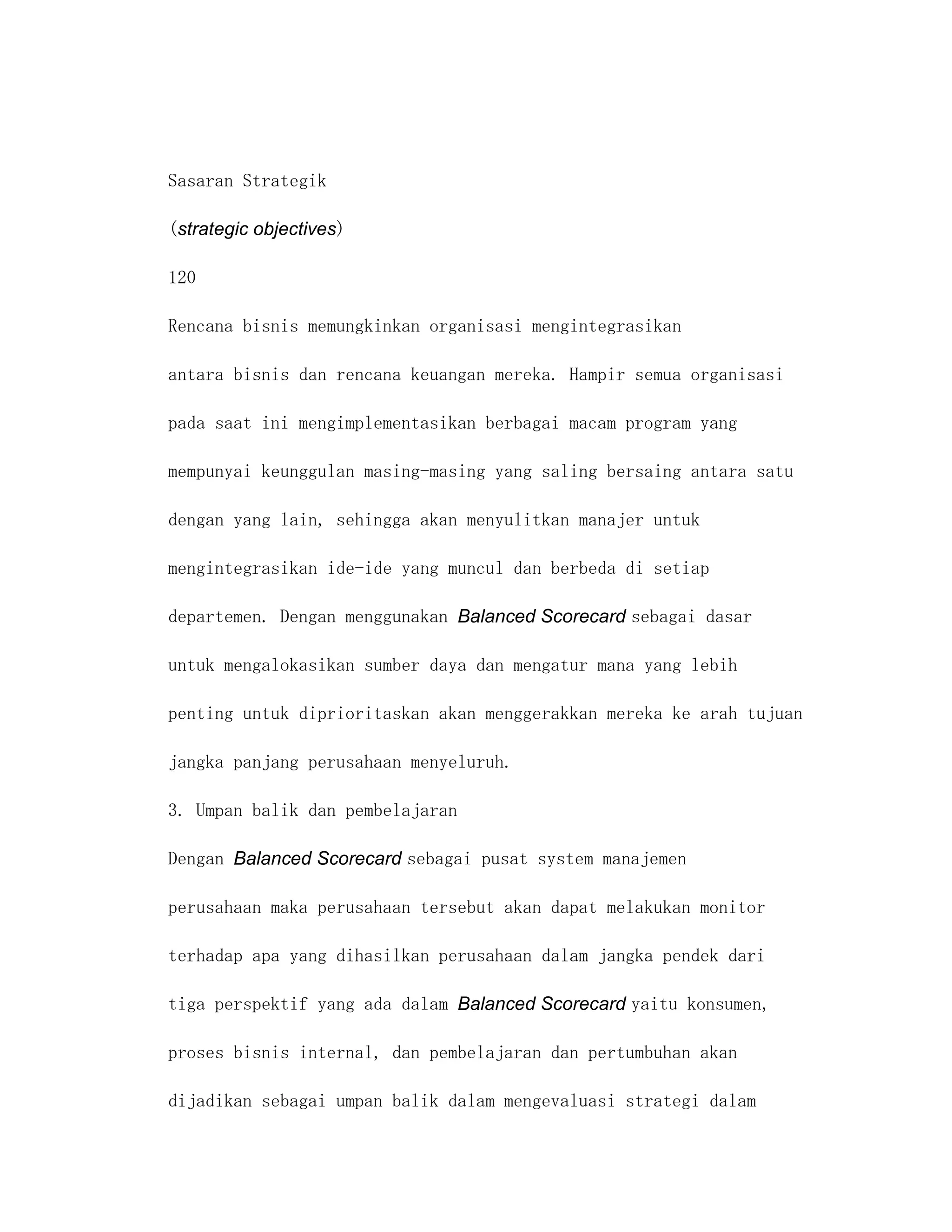 Sasaran Strategik

(strategic objectives)

120

Rencana bisnis memungkinkan organisasi mengintegrasikan

antara bisnis dan rencana keuangan mereka. Hampir semua organisasi

pada saat ini mengimplementasikan berbagai macam program yang

mempunyai keunggulan masing-masing yang saling bersaing antara satu

dengan yang lain, sehingga akan menyulitkan manajer untuk

mengintegrasikan ide-ide yang muncul dan berbeda di setiap

departemen. Dengan menggunakan Balanced Scorecard sebagai dasar

untuk mengalokasikan sumber daya dan mengatur mana yang lebih

penting untuk diprioritaskan akan menggerakkan mereka ke arah tujuan

jangka panjang perusahaan menyeluruh.

3. Umpan balik dan pembelajaran

Dengan Balanced Scorecard sebagai pusat system manajemen

perusahaan maka perusahaan tersebut akan dapat melakukan monitor

terhadap apa yang dihasilkan perusahaan dalam jangka pendek dari

tiga perspektif yang ada dalam Balanced Scorecard yaitu konsumen,

proses bisnis internal, dan pembelajaran dan pertumbuhan akan

dijadikan sebagai umpan balik dalam mengevaluasi strategi dalam
 