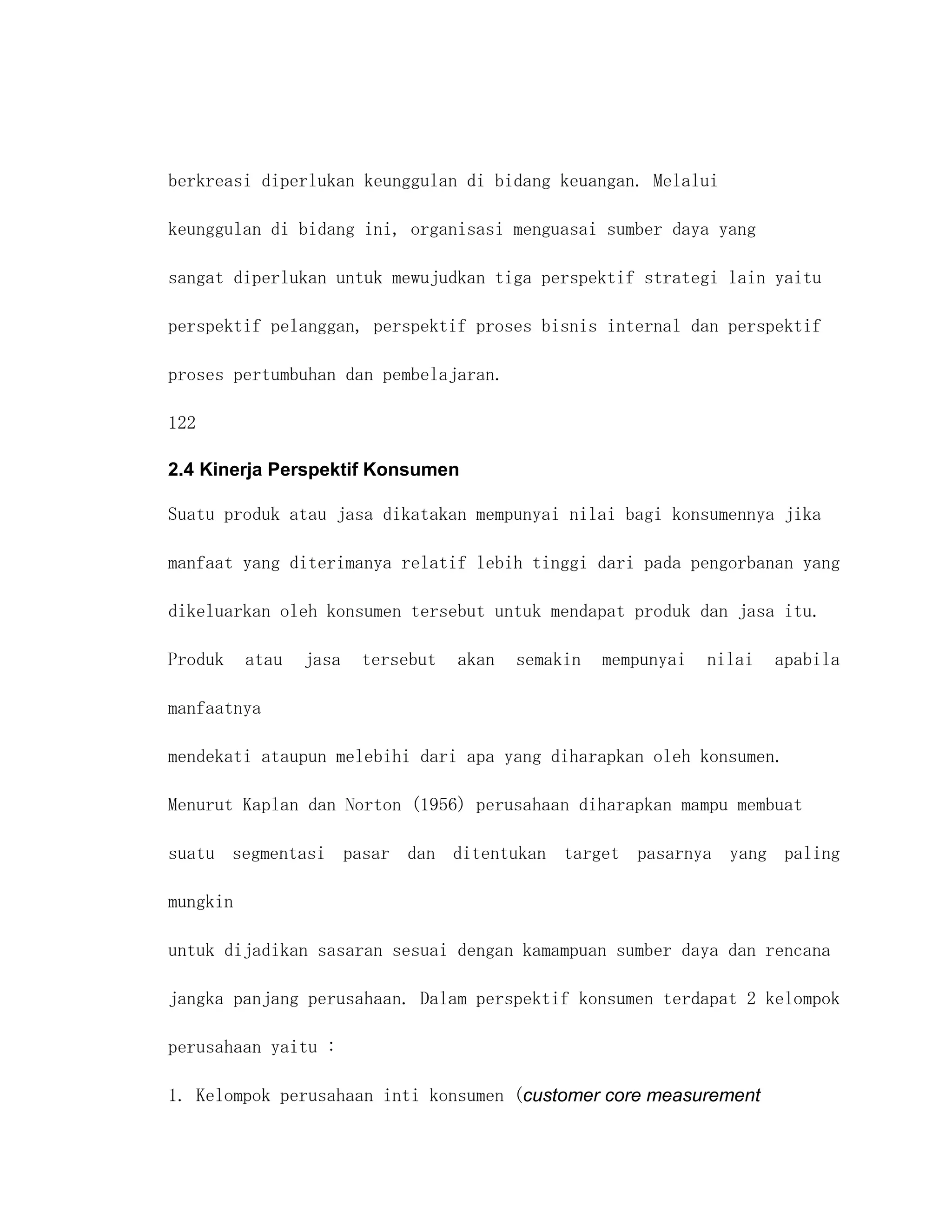 berkreasi diperlukan keunggulan di bidang keuangan. Melalui

keunggulan di bidang ini, organisasi menguasai sumber daya yang

sangat diperlukan untuk mewujudkan tiga perspektif strategi lain yaitu

perspektif pelanggan, perspektif proses bisnis internal dan perspektif

proses pertumbuhan dan pembelajaran.

122

2.4 Kinerja Perspektif Konsumen

Suatu produk atau jasa dikatakan mempunyai nilai bagi konsumennya jika

manfaat yang diterimanya relatif lebih tinggi dari pada pengorbanan yang

dikeluarkan oleh konsumen tersebut untuk mendapat produk dan jasa itu.

Produk    atau   jasa   tersebut   akan   semakin   mempunyai   nilai   apabila

manfaatnya

mendekati ataupun melebihi dari apa yang diharapkan oleh konsumen.

Menurut Kaplan dan Norton (1956) perusahaan diharapkan mampu membuat

suatu segmentasi pasar dan ditentukan target pasarnya yang paling

mungkin

untuk dijadikan sasaran sesuai dengan kamampuan sumber daya dan rencana

jangka panjang perusahaan. Dalam perspektif konsumen terdapat 2 kelompok

perusahaan yaitu :

1. Kelompok perusahaan inti konsumen (customer core measurement
 