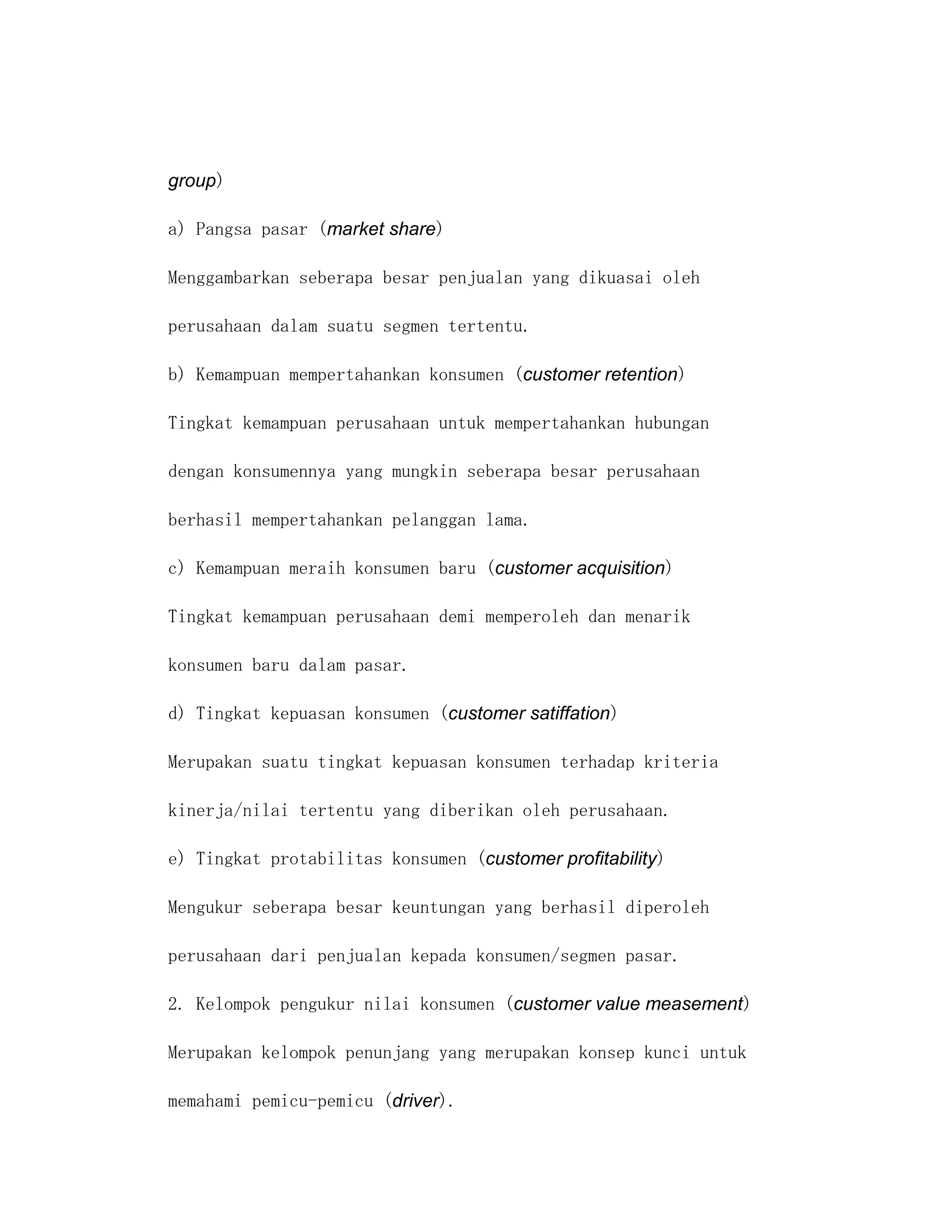 group)

a) Pangsa pasar (market share)

Menggambarkan seberapa besar penjualan yang dikuasai oleh

perusahaan dalam suatu segmen tertentu.

b) Kemampuan mempertahankan konsumen (customer retention)

Tingkat kemampuan perusahaan untuk mempertahankan hubungan

dengan konsumennya yang mungkin seberapa besar perusahaan

berhasil mempertahankan pelanggan lama.

c) Kemampuan meraih konsumen baru (customer acquisition)

Tingkat kemampuan perusahaan demi memperoleh dan menarik

konsumen baru dalam pasar.

d) Tingkat kepuasan konsumen (customer satiffation)

Merupakan suatu tingkat kepuasan konsumen terhadap kriteria

kinerja/nilai tertentu yang diberikan oleh perusahaan.

e) Tingkat protabilitas konsumen (customer profitability)

Mengukur seberapa besar keuntungan yang berhasil diperoleh

perusahaan dari penjualan kepada konsumen/segmen pasar.

2. Kelompok pengukur nilai konsumen (customer value measement)

Merupakan kelompok penunjang yang merupakan konsep kunci untuk

memahami pemicu-pemicu (driver).
 