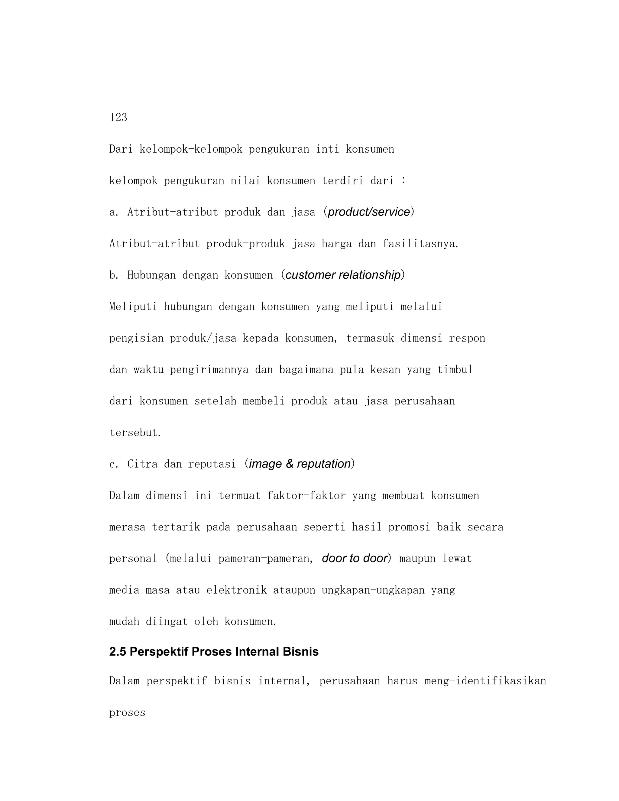 123

Dari kelompok-kelompok pengukuran inti konsumen

kelompok pengukuran nilai konsumen terdiri dari :

a. Atribut-atribut produk dan jasa (product/service)

Atribut-atribut produk-produk jasa harga dan fasilitasnya.

b. Hubungan dengan konsumen (customer relationship)

Meliputi hubungan dengan konsumen yang meliputi melalui

pengisian produk/jasa kepada konsumen, termasuk dimensi respon

dan waktu pengirimannya dan bagaimana pula kesan yang timbul

dari konsumen setelah membeli produk atau jasa perusahaan

tersebut.

c. Citra dan reputasi (image & reputation)

Dalam dimensi ini termuat faktor-faktor yang membuat konsumen

merasa tertarik pada perusahaan seperti hasil promosi baik secara

personal (melalui pameran-pameran, door to door) maupun lewat

media masa atau elektronik ataupun ungkapan-ungkapan yang

mudah diingat oleh konsumen.

2.5 Perspektif Proses Internal Bisnis

Dalam perspektif bisnis internal, perusahaan harus meng-identifikasikan

proses
 