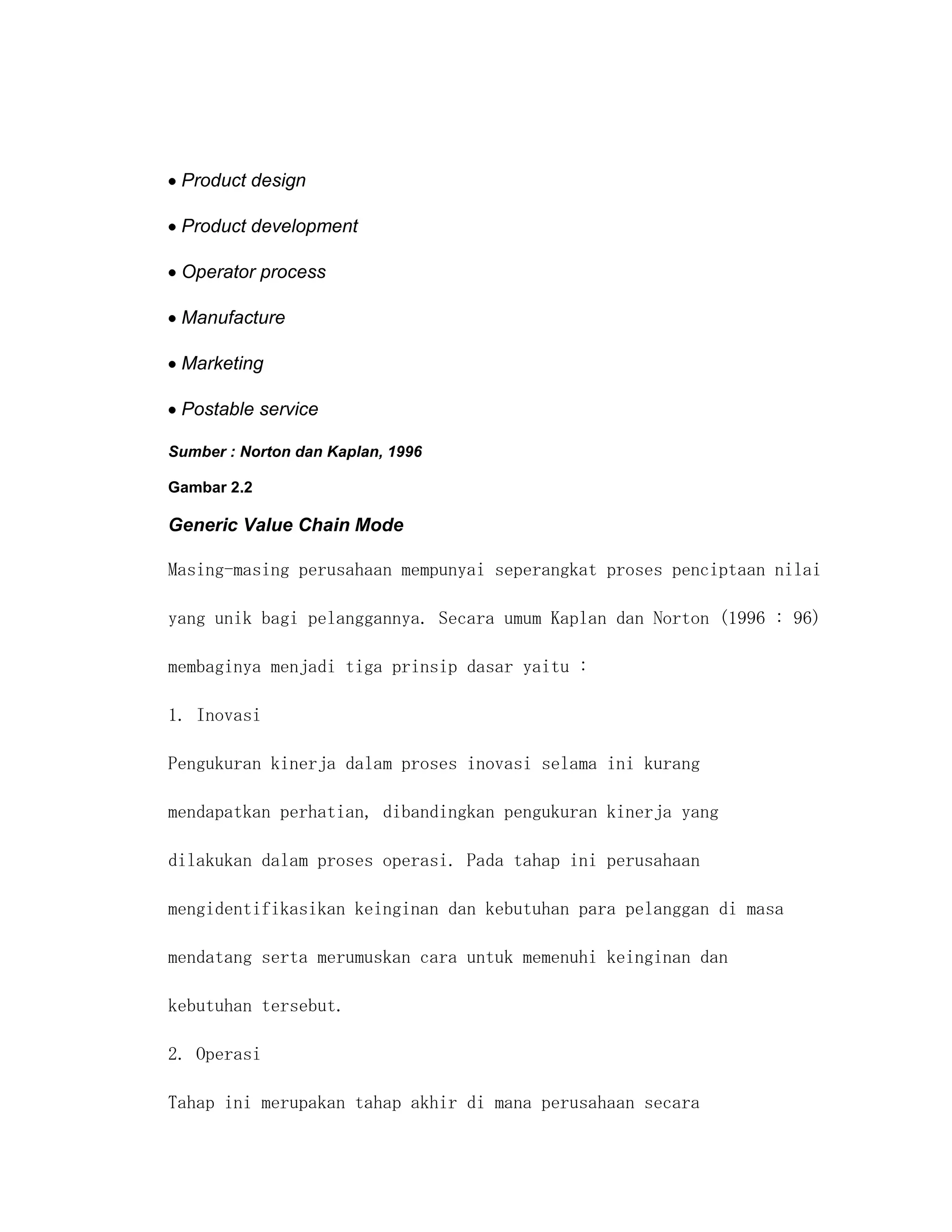 Product design

 Product development

 Operator process

 Manufacture

 Marketing

 Postable service

Sumber : Norton dan Kaplan, 1996

Gambar 2.2

Generic Value Chain Mode

Masing-masing perusahaan mempunyai seperangkat proses penciptaan nilai

yang unik bagi pelanggannya. Secara umum Kaplan dan Norton (1996 : 96)

membaginya menjadi tiga prinsip dasar yaitu :

1. Inovasi

Pengukuran kinerja dalam proses inovasi selama ini kurang

mendapatkan perhatian, dibandingkan pengukuran kinerja yang

dilakukan dalam proses operasi. Pada tahap ini perusahaan

mengidentifikasikan keinginan dan kebutuhan para pelanggan di masa

mendatang serta merumuskan cara untuk memenuhi keinginan dan

kebutuhan tersebut.

2. Operasi

Tahap ini merupakan tahap akhir di mana perusahaan secara
 