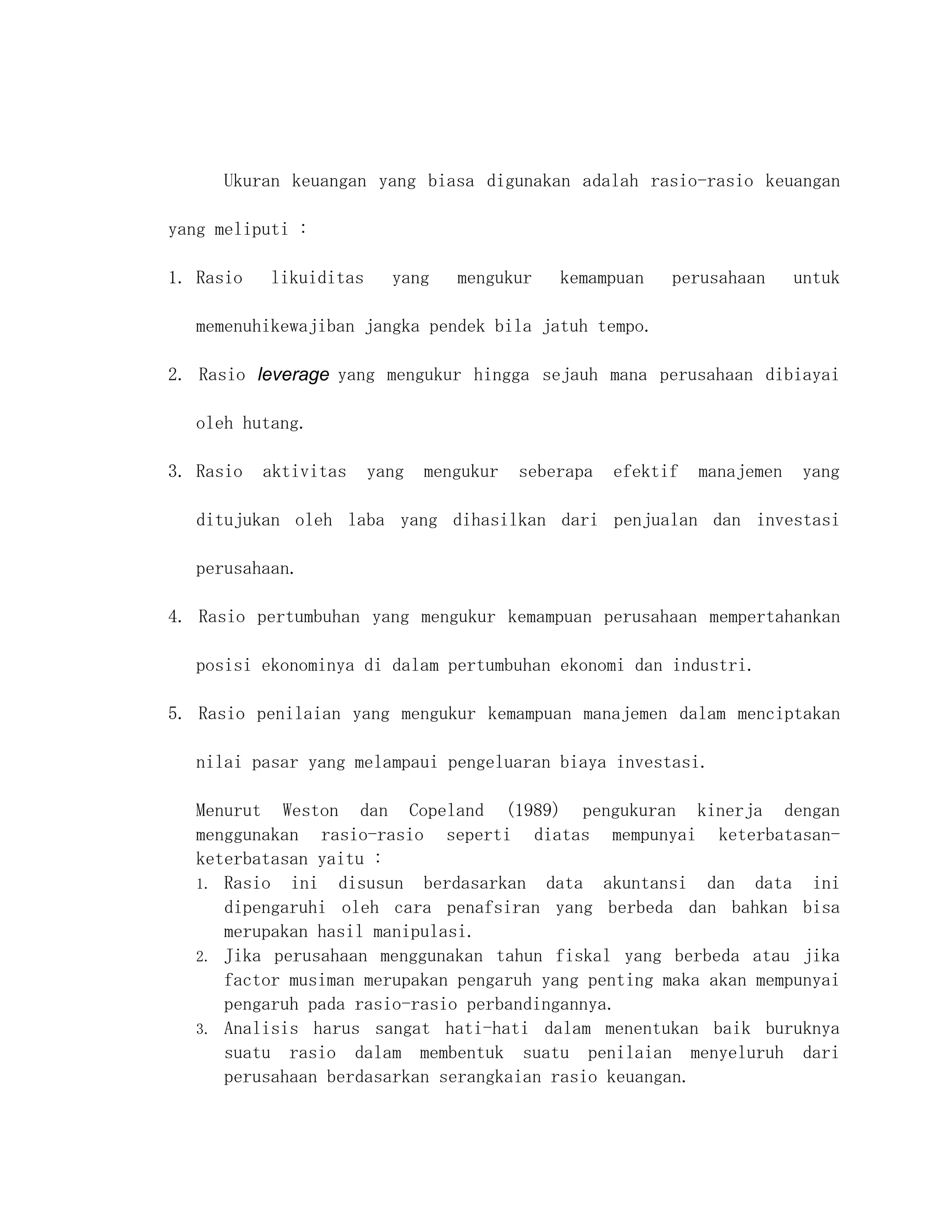 Ukuran keuangan yang biasa digunakan adalah rasio-rasio keuangan

yang meliputi :

1. Rasio   likuiditas     yang    mengukur    kemampuan    perusahaan      untuk

   memenuhikewajiban jangka pendek bila jatuh tempo.

2. Rasio leverage yang mengukur hingga sejauh mana perusahaan dibiayai

   oleh hutang.

3. Rasio   aktivitas    yang   mengukur   seberapa   efektif   manajemen   yang

   ditujukan oleh laba yang dihasilkan dari penjualan dan investasi

   perusahaan.

4. Rasio pertumbuhan yang mengukur kemampuan perusahaan mempertahankan

   posisi ekonominya di dalam pertumbuhan ekonomi dan industri.

5. Rasio penilaian yang mengukur kemampuan manajemen dalam menciptakan

   nilai pasar yang melampaui pengeluaran biaya investasi.

   Menurut Weston dan Copeland (1989) pengukuran kinerja dengan
   menggunakan rasio-rasio seperti diatas mempunyai keterbatasan-
   keterbatasan yaitu :
   1. Rasio ini disusun berdasarkan data akuntansi dan data ini
      dipengaruhi oleh cara penafsiran yang berbeda dan bahkan bisa
      merupakan hasil manipulasi.
   2. Jika perusahaan menggunakan tahun fiskal yang berbeda atau jika
      factor musiman merupakan pengaruh yang penting maka akan mempunyai
      pengaruh pada rasio-rasio perbandingannya.
   3. Analisis harus sangat hati-hati dalam menentukan baik buruknya
      suatu rasio dalam membentuk suatu penilaian menyeluruh dari
      perusahaan berdasarkan serangkaian rasio keuangan.
 