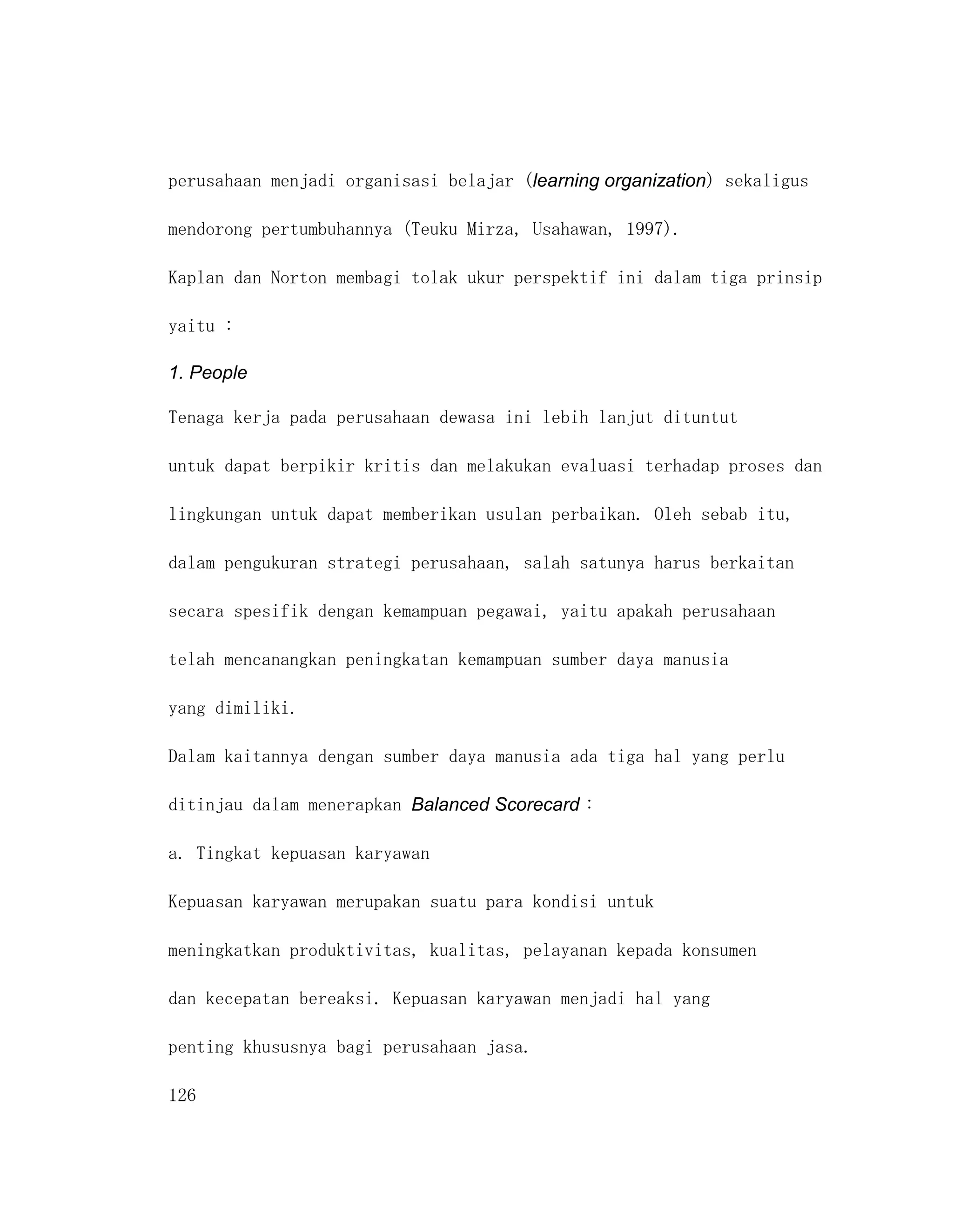 perusahaan menjadi organisasi belajar (learning organization) sekaligus

mendorong pertumbuhannya (Teuku Mirza, Usahawan, 1997).

Kaplan dan Norton membagi tolak ukur perspektif ini dalam tiga prinsip

yaitu :

1. People

Tenaga kerja pada perusahaan dewasa ini lebih lanjut dituntut

untuk dapat berpikir kritis dan melakukan evaluasi terhadap proses dan

lingkungan untuk dapat memberikan usulan perbaikan. Oleh sebab itu,

dalam pengukuran strategi perusahaan, salah satunya harus berkaitan

secara spesifik dengan kemampuan pegawai, yaitu apakah perusahaan

telah mencanangkan peningkatan kemampuan sumber daya manusia

yang dimiliki.

Dalam kaitannya dengan sumber daya manusia ada tiga hal yang perlu

ditinjau dalam menerapkan Balanced Scorecard :

a. Tingkat kepuasan karyawan

Kepuasan karyawan merupakan suatu para kondisi untuk

meningkatkan produktivitas, kualitas, pelayanan kepada konsumen

dan kecepatan bereaksi. Kepuasan karyawan menjadi hal yang

penting khususnya bagi perusahaan jasa.

126
 