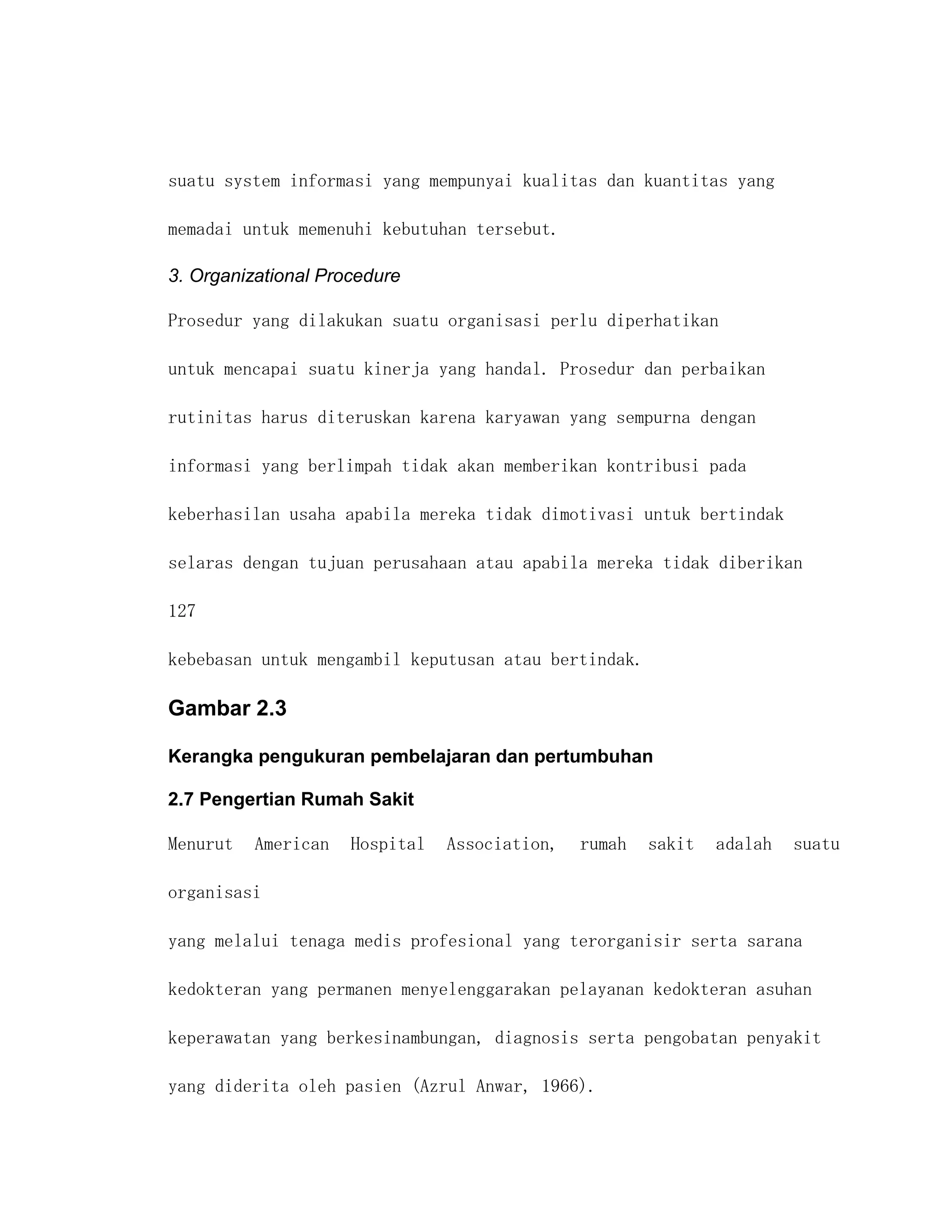 suatu system informasi yang mempunyai kualitas dan kuantitas yang

memadai untuk memenuhi kebutuhan tersebut.

3. Organizational Procedure

Prosedur yang dilakukan suatu organisasi perlu diperhatikan

untuk mencapai suatu kinerja yang handal. Prosedur dan perbaikan

rutinitas harus diteruskan karena karyawan yang sempurna dengan

informasi yang berlimpah tidak akan memberikan kontribusi pada

keberhasilan usaha apabila mereka tidak dimotivasi untuk bertindak

selaras dengan tujuan perusahaan atau apabila mereka tidak diberikan

127

kebebasan untuk mengambil keputusan atau bertindak.

Gambar 2.3

Kerangka pengukuran pembelajaran dan pertumbuhan

2.7 Pengertian Rumah Sakit

Menurut   American   Hospital   Association,   rumah   sakit   adalah   suatu

organisasi

yang melalui tenaga medis profesional yang terorganisir serta sarana

kedokteran yang permanen menyelenggarakan pelayanan kedokteran asuhan

keperawatan yang berkesinambungan, diagnosis serta pengobatan penyakit

yang diderita oleh pasien (Azrul Anwar, 1966).
 