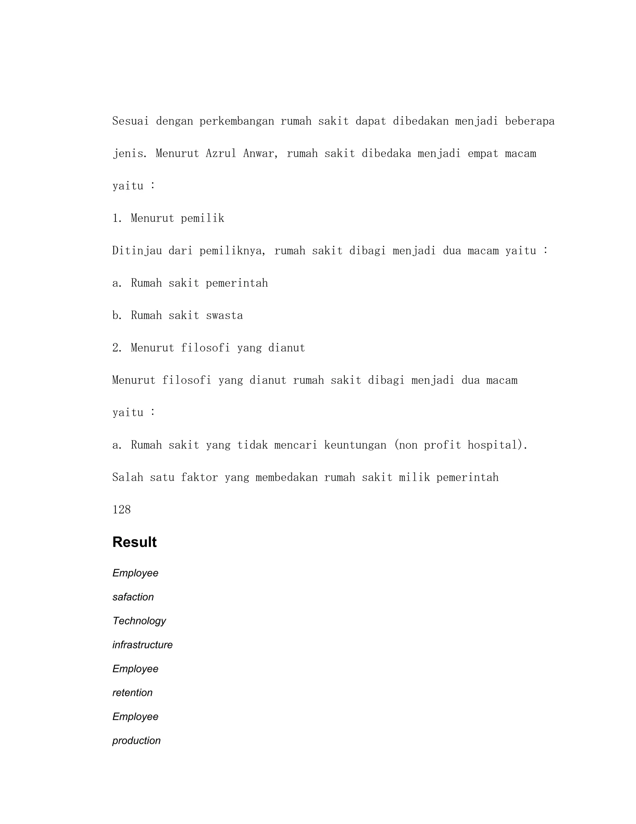 Sesuai dengan perkembangan rumah sakit dapat dibedakan menjadi beberapa

jenis. Menurut Azrul Anwar, rumah sakit dibedaka menjadi empat macam

yaitu :

1. Menurut pemilik

Ditinjau dari pemiliknya, rumah sakit dibagi menjadi dua macam yaitu :

a. Rumah sakit pemerintah

b. Rumah sakit swasta

2. Menurut filosofi yang dianut

Menurut filosofi yang dianut rumah sakit dibagi menjadi dua macam

yaitu :

a. Rumah sakit yang tidak mencari keuntungan (non profit hospital).

Salah satu faktor yang membedakan rumah sakit milik pemerintah

128

Result

Employee

safaction

Technology

infrastructure

Employee

retention

Employee

production
 