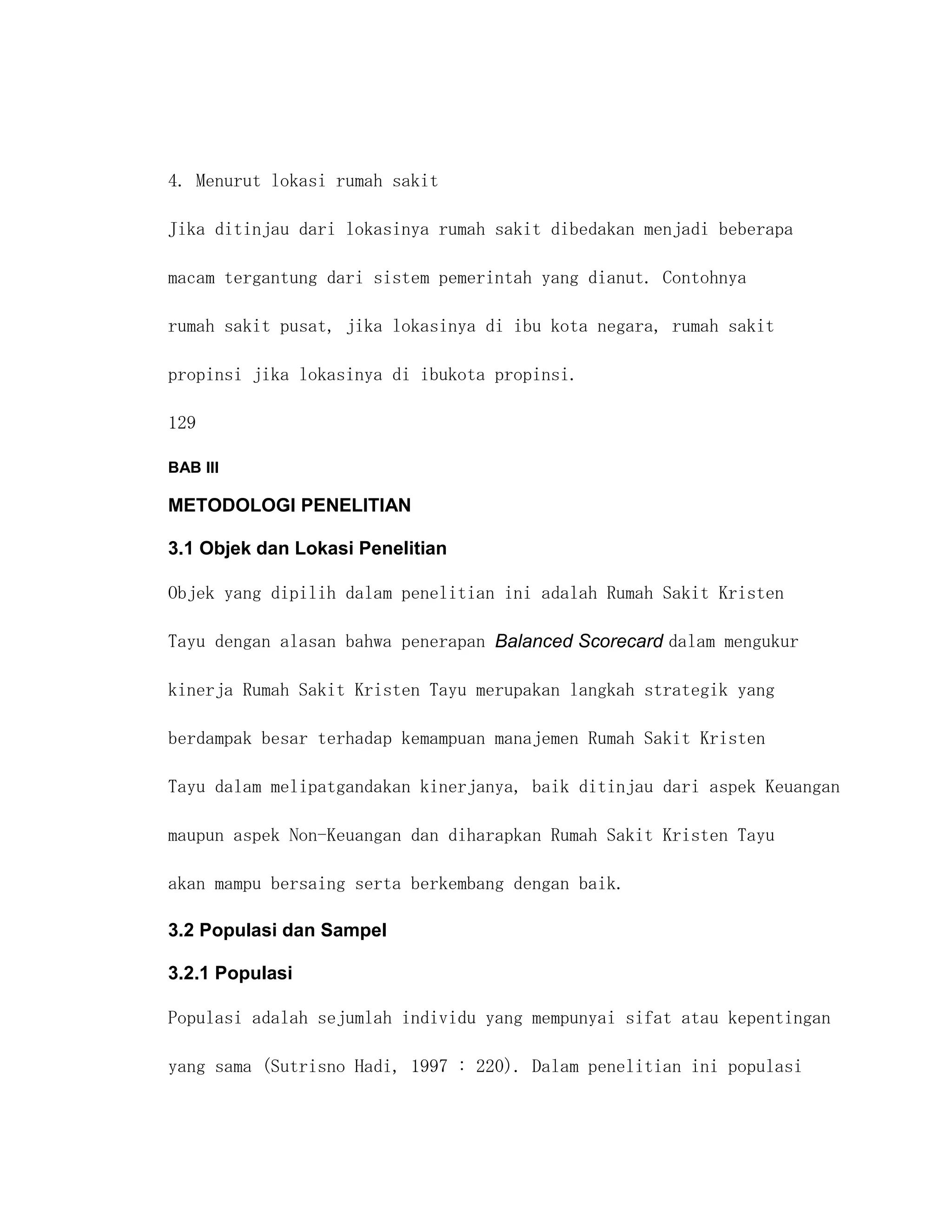 4. Menurut lokasi rumah sakit

Jika ditinjau dari lokasinya rumah sakit dibedakan menjadi beberapa

macam tergantung dari sistem pemerintah yang dianut. Contohnya

rumah sakit pusat, jika lokasinya di ibu kota negara, rumah sakit

propinsi jika lokasinya di ibukota propinsi.

129

BAB III

METODOLOGI PENELITIAN

3.1 Objek dan Lokasi Penelitian

Objek yang dipilih dalam penelitian ini adalah Rumah Sakit Kristen

Tayu dengan alasan bahwa penerapan Balanced Scorecard dalam mengukur

kinerja Rumah Sakit Kristen Tayu merupakan langkah strategik yang

berdampak besar terhadap kemampuan manajemen Rumah Sakit Kristen

Tayu dalam melipatgandakan kinerjanya, baik ditinjau dari aspek Keuangan

maupun aspek Non-Keuangan dan diharapkan Rumah Sakit Kristen Tayu

akan mampu bersaing serta berkembang dengan baik.

3.2 Populasi dan Sampel

3.2.1 Populasi

Populasi adalah sejumlah individu yang mempunyai sifat atau kepentingan

yang sama (Sutrisno Hadi, 1997 : 220). Dalam penelitian ini populasi
 