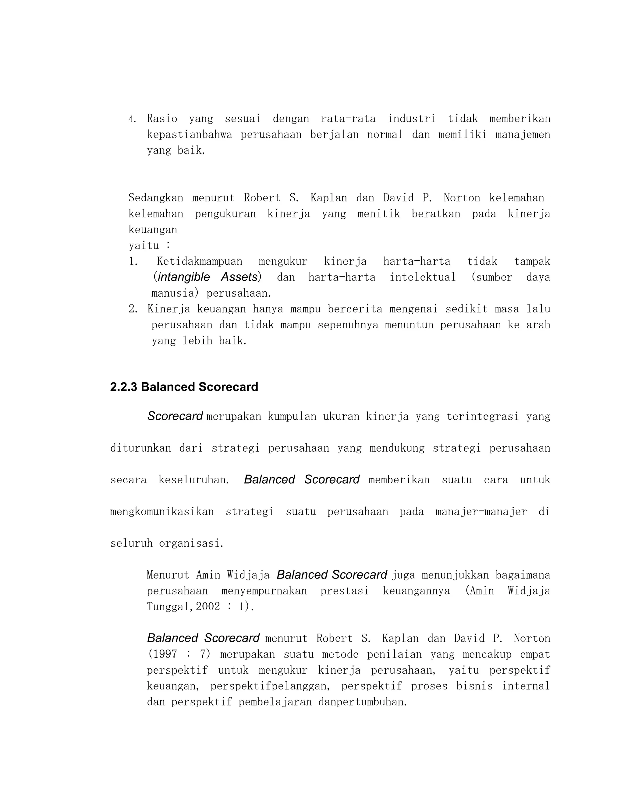 4.   Rasio yang sesuai dengan rata-rata industri tidak memberikan
        kepastianbahwa perusahaan berjalan normal dan memiliki manajemen
        yang baik.


   Sedangkan menurut Robert S. Kaplan dan David P. Norton kelemahan-
   kelemahan pengukuran kinerja yang menitik beratkan pada kinerja
   keuangan
   yaitu :
   1. Ketidakmampuan mengukur kinerja harta-harta tidak tampak
       (intangible Assets) dan harta-harta intelektual (sumber daya
       manusia) perusahaan.
   2. Kinerja keuangan hanya mampu bercerita mengenai sedikit masa lalu
       perusahaan dan tidak mampu sepenuhnya menuntun perusahaan ke arah
       yang lebih baik.


2.2.3 Balanced Scorecard

        Scorecard merupakan kumpulan ukuran kinerja yang terintegrasi yang

diturunkan dari strategi perusahaan yang mendukung strategi perusahaan

secara keseluruhan. Balanced Scorecard memberikan suatu cara untuk

mengkomunikasikan strategi suatu perusahaan pada manajer-manajer di

seluruh organisasi.

        Menurut Amin Widjaja Balanced Scorecard juga menunjukkan bagaimana
        perusahaan menyempurnakan prestasi keuangannya (Amin Widjaja
        Tunggal,2002 : 1).

        Balanced Scorecard menurut Robert S. Kaplan dan David P. Norton
        (1997 : 7) merupakan suatu metode penilaian yang mencakup empat
        perspektif untuk mengukur kinerja perusahaan, yaitu perspektif
        keuangan, perspektifpelanggan, perspektif proses bisnis internal
        dan perspektif pembelajaran danpertumbuhan.
 