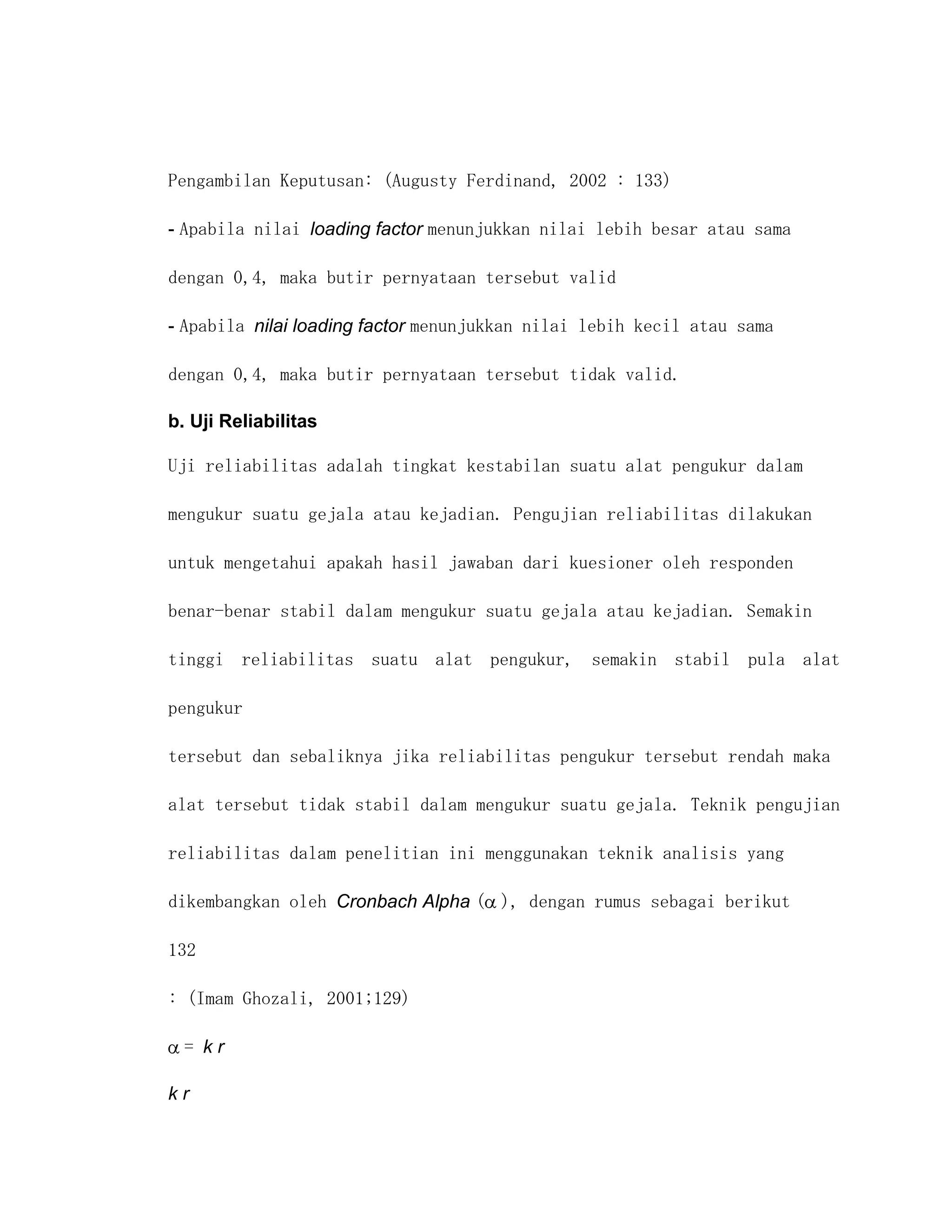 Pengambilan Keputusan: (Augusty Ferdinand, 2002 : 133)

- Apabila nilai loading factor menunjukkan nilai lebih besar atau sama

dengan 0,4, maka butir pernyataan tersebut valid

- Apabila nilai loading factor menunjukkan nilai lebih kecil atau sama

dengan 0,4, maka butir pernyataan tersebut tidak valid.

b. Uji Reliabilitas

Uji reliabilitas adalah tingkat kestabilan suatu alat pengukur dalam

mengukur suatu gejala atau kejadian. Pengujian reliabilitas dilakukan

untuk mengetahui apakah hasil jawaban dari kuesioner oleh responden

benar-benar stabil dalam mengukur suatu gejala atau kejadian. Semakin

tinggi reliabilitas suatu alat pengukur, semakin stabil pula alat

pengukur

tersebut dan sebaliknya jika reliabilitas pengukur tersebut rendah maka

alat tersebut tidak stabil dalam mengukur suatu gejala. Teknik pengujian

reliabilitas dalam penelitian ini menggunakan teknik analisis yang

dikembangkan oleh Cronbach Alpha ( ), dengan rumus sebagai berikut

132

: (Imam Ghozali, 2001;129)

  = kr

kr
 