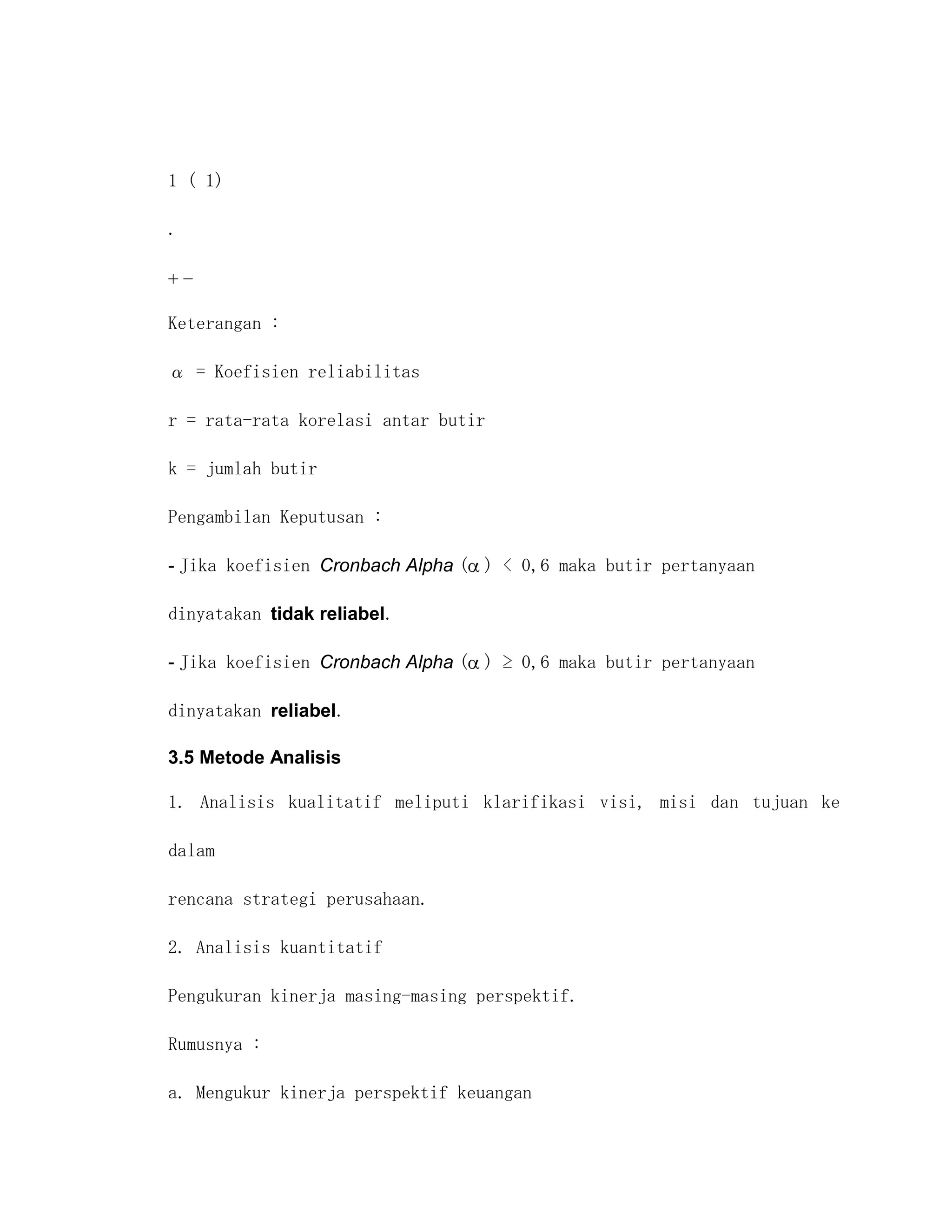 1 ( 1)

.




Keterangan :

α = Koefisien reliabilitas

r = rata-rata korelasi antar butir

k = jumlah butir

Pengambilan Keputusan :

- Jika koefisien Cronbach Alpha ( ) < 0,6 maka butir pertanyaan

dinyatakan tidak reliabel.

- Jika koefisien Cronbach Alpha ( ) ≥ 0,6 maka butir pertanyaan

dinyatakan reliabel.

3.5 Metode Analisis

1. Analisis kualitatif meliputi klarifikasi visi, misi dan tujuan ke

dalam

rencana strategi perusahaan.

2. Analisis kuantitatif

Pengukuran kinerja masing-masing perspektif.

Rumusnya :

a. Mengukur kinerja perspektif keuangan
 