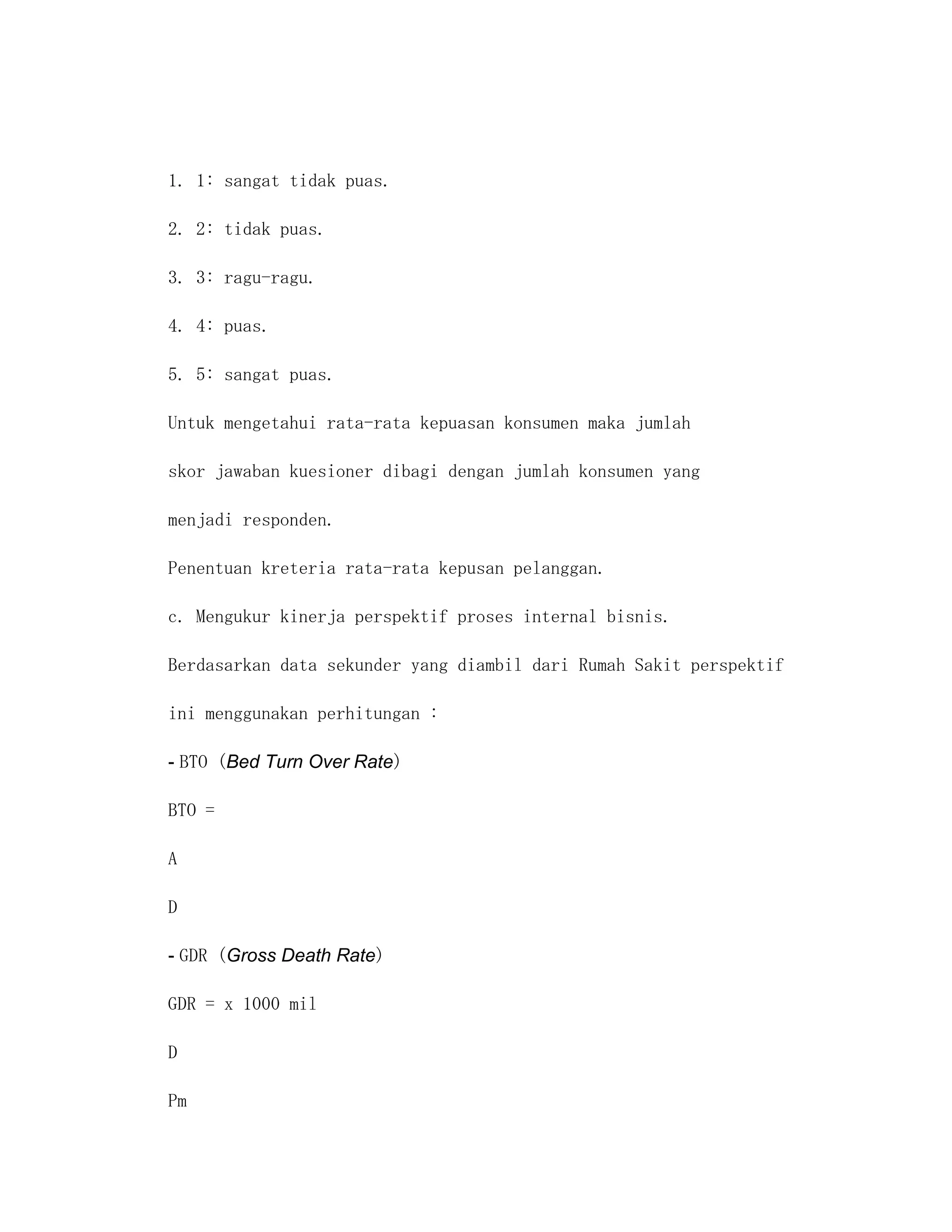 1. 1: sangat tidak puas.

2. 2: tidak puas.

3. 3: ragu-ragu.

4. 4: puas.

5. 5: sangat puas.

Untuk mengetahui rata-rata kepuasan konsumen maka jumlah

skor jawaban kuesioner dibagi dengan jumlah konsumen yang

menjadi responden.

Penentuan kreteria rata-rata kepusan pelanggan.

c. Mengukur kinerja perspektif proses internal bisnis.

Berdasarkan data sekunder yang diambil dari Rumah Sakit perspektif

ini menggunakan perhitungan :

- BTO (Bed Turn Over Rate)

BTO =

A

D

- GDR (Gross Death Rate)

GDR = x 1000 mil

D

Pm
 
