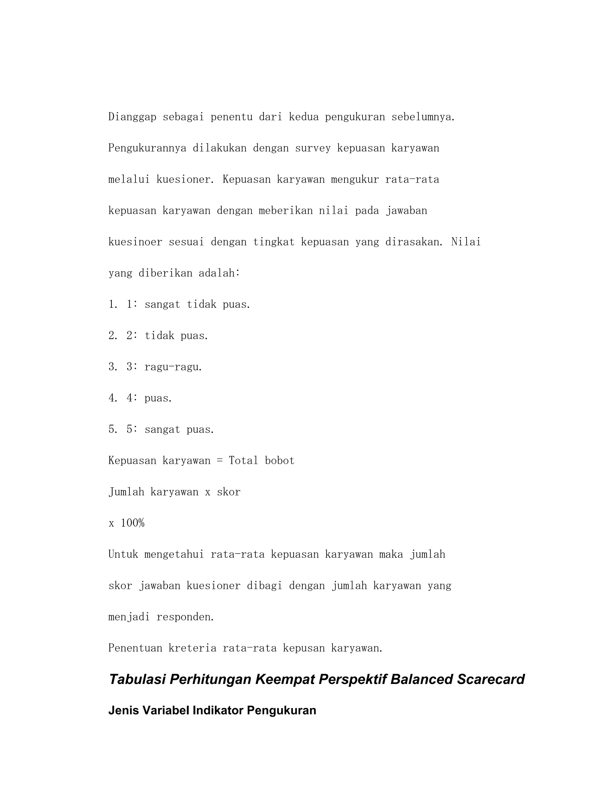 Dianggap sebagai penentu dari kedua pengukuran sebelumnya.

Pengukurannya dilakukan dengan survey kepuasan karyawan

melalui kuesioner. Kepuasan karyawan mengukur rata-rata

kepuasan karyawan dengan meberikan nilai pada jawaban

kuesinoer sesuai dengan tingkat kepuasan yang dirasakan. Nilai

yang diberikan adalah:

1. 1: sangat tidak puas.

2. 2: tidak puas.

3. 3: ragu-ragu.

4. 4: puas.

5. 5: sangat puas.

Kepuasan karyawan = Total bobot

Jumlah karyawan x skor

x 100%

Untuk mengetahui rata-rata kepuasan karyawan maka jumlah

skor jawaban kuesioner dibagi dengan jumlah karyawan yang

menjadi responden.

Penentuan kreteria rata-rata kepusan karyawan.

Tabulasi Perhitungan Keempat Perspektif Balanced Scarecard

Jenis Variabel Indikator Pengukuran
 