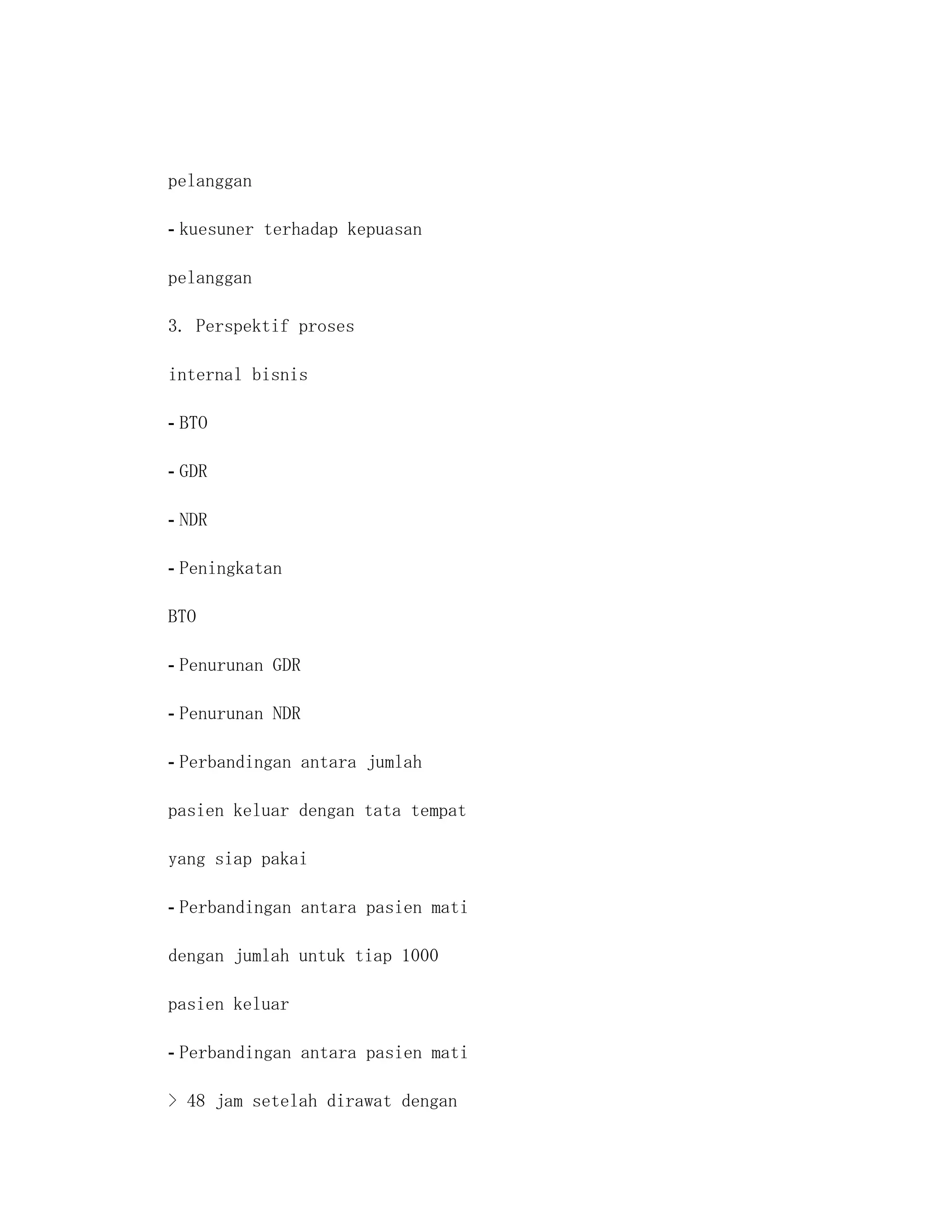 pelanggan

- kuesuner terhadap kepuasan

pelanggan

3. Perspektif proses

internal bisnis

- BTO

- GDR

- NDR

- Peningkatan

BTO

- Penurunan GDR

- Penurunan NDR

- Perbandingan antara jumlah

pasien keluar dengan tata tempat

yang siap pakai

- Perbandingan antara pasien mati

dengan jumlah untuk tiap 1000

pasien keluar

- Perbandingan antara pasien mati

> 48 jam setelah dirawat dengan
 