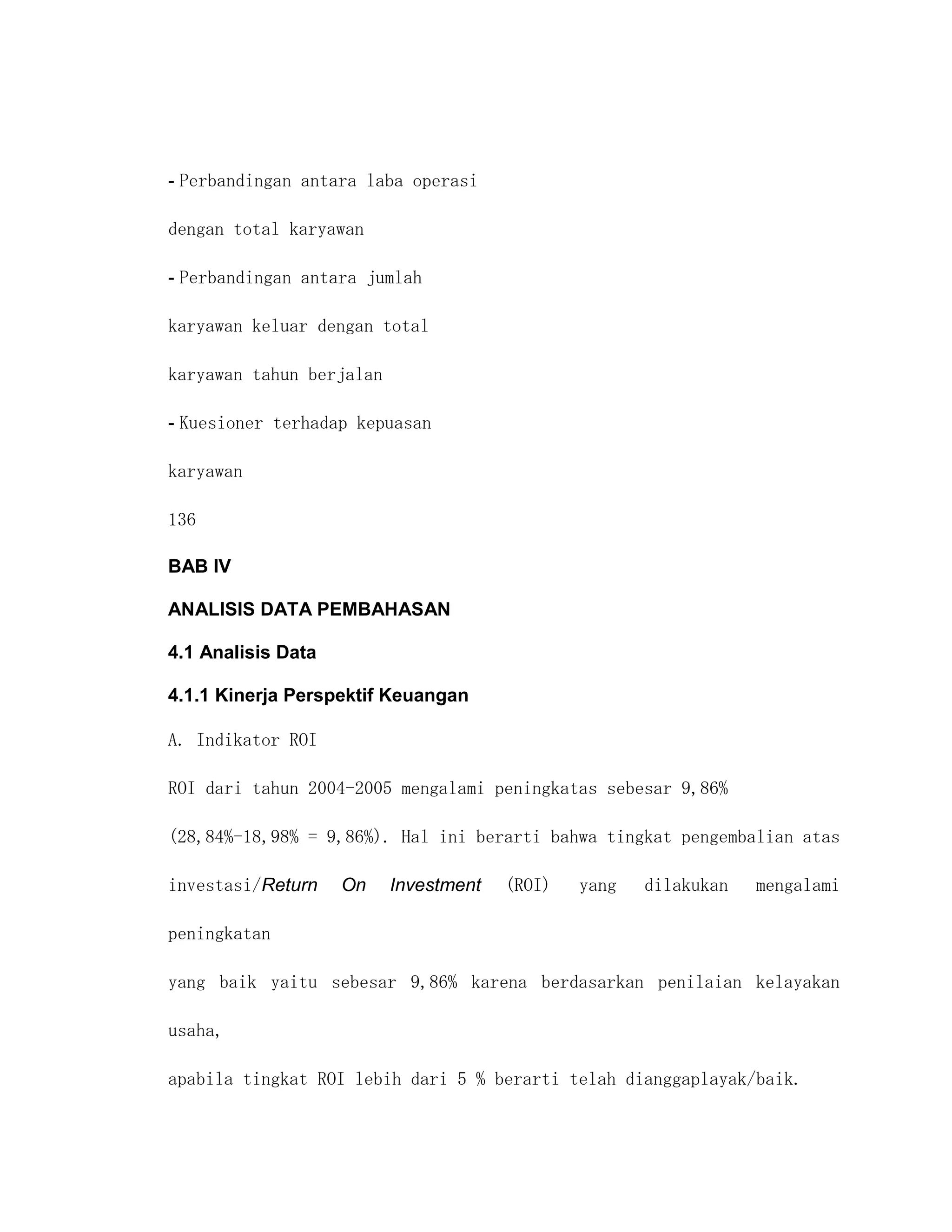 - Perbandingan antara laba operasi

dengan total karyawan

- Perbandingan antara jumlah

karyawan keluar dengan total

karyawan tahun berjalan

- Kuesioner terhadap kepuasan

karyawan

136

BAB IV

ANALISIS DATA PEMBAHASAN

4.1 Analisis Data

4.1.1 Kinerja Perspektif Keuangan

A. Indikator ROI

ROI dari tahun 2004-2005 mengalami peningkatas sebesar 9,86%

(28,84%-18,98% = 9,86%). Hal ini berarti bahwa tingkat pengembalian atas

investasi/Return    On    Investment   (ROI)   yang   dilakukan   mengalami

peningkatan

yang baik yaitu sebesar 9,86% karena berdasarkan penilaian kelayakan

usaha,

apabila tingkat ROI lebih dari 5 % berarti telah dianggaplayak/baik.
 