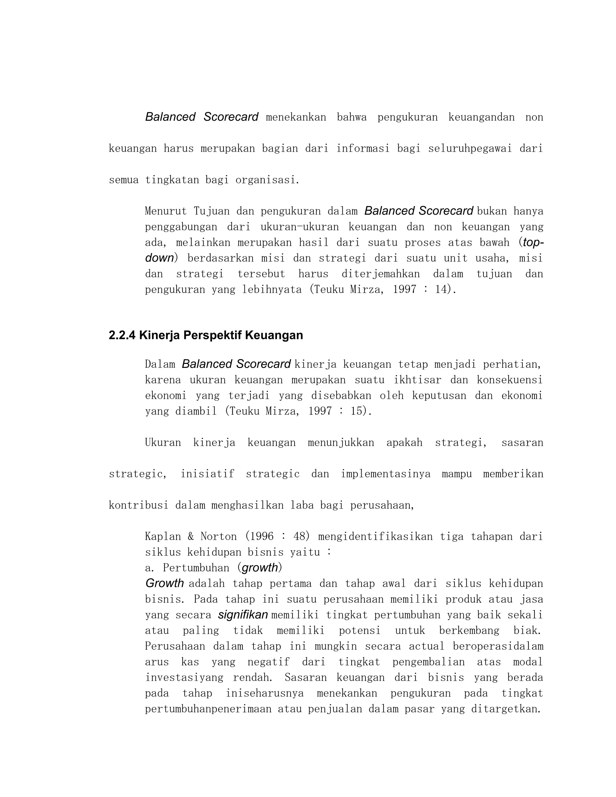 Balanced Scorecard menekankan bahwa pengukuran keuangandan non

keuangan harus merupakan bagian dari informasi bagi seluruhpegawai dari

semua tingkatan bagi organisasi.

      Menurut Tujuan dan pengukuran dalam Balanced Scorecard bukan hanya
      penggabungan dari ukuran-ukuran keuangan dan non keuangan yang
      ada, melainkan merupakan hasil dari suatu proses atas bawah (top-
      down) berdasarkan misi dan strategi dari suatu unit usaha, misi
      dan strategi tersebut harus diterjemahkan dalam tujuan dan
      pengukuran yang lebihnyata (Teuku Mirza, 1997 : 14).


2.2.4 Kinerja Perspektif Keuangan

      Dalam Balanced Scorecard kinerja keuangan tetap menjadi perhatian,
      karena ukuran keuangan merupakan suatu ikhtisar dan konsekuensi
      ekonomi yang terjadi yang disebabkan oleh keputusan dan ekonomi
      yang diambil (Teuku Mirza, 1997 : 15).

      Ukuran kinerja keuangan menunjukkan apakah       strategi, sasaran

strategic, inisiatif strategic dan implementasinya mampu memberikan

kontribusi dalam menghasilkan laba bagi perusahaan,

      Kaplan & Norton (1996 : 48) mengidentifikasikan tiga tahapan dari
      siklus kehidupan bisnis yaitu :
      a. Pertumbuhan (growth)
      Growth adalah tahap pertama dan tahap awal dari siklus kehidupan
      bisnis. Pada tahap ini suatu perusahaan memiliki produk atau jasa
      yang secara signifikan memiliki tingkat pertumbuhan yang baik sekali
      atau paling tidak memiliki potensi untuk berkembang biak.
      Perusahaan dalam tahap ini mungkin secara actual beroperasidalam
      arus kas yang negatif dari tingkat pengembalian atas modal
      investasiyang rendah. Sasaran keuangan dari bisnis yang berada
      pada tahap iniseharusnya menekankan pengukuran pada tingkat
      pertumbuhanpenerimaan atau penjualan dalam pasar yang ditargetkan.
 