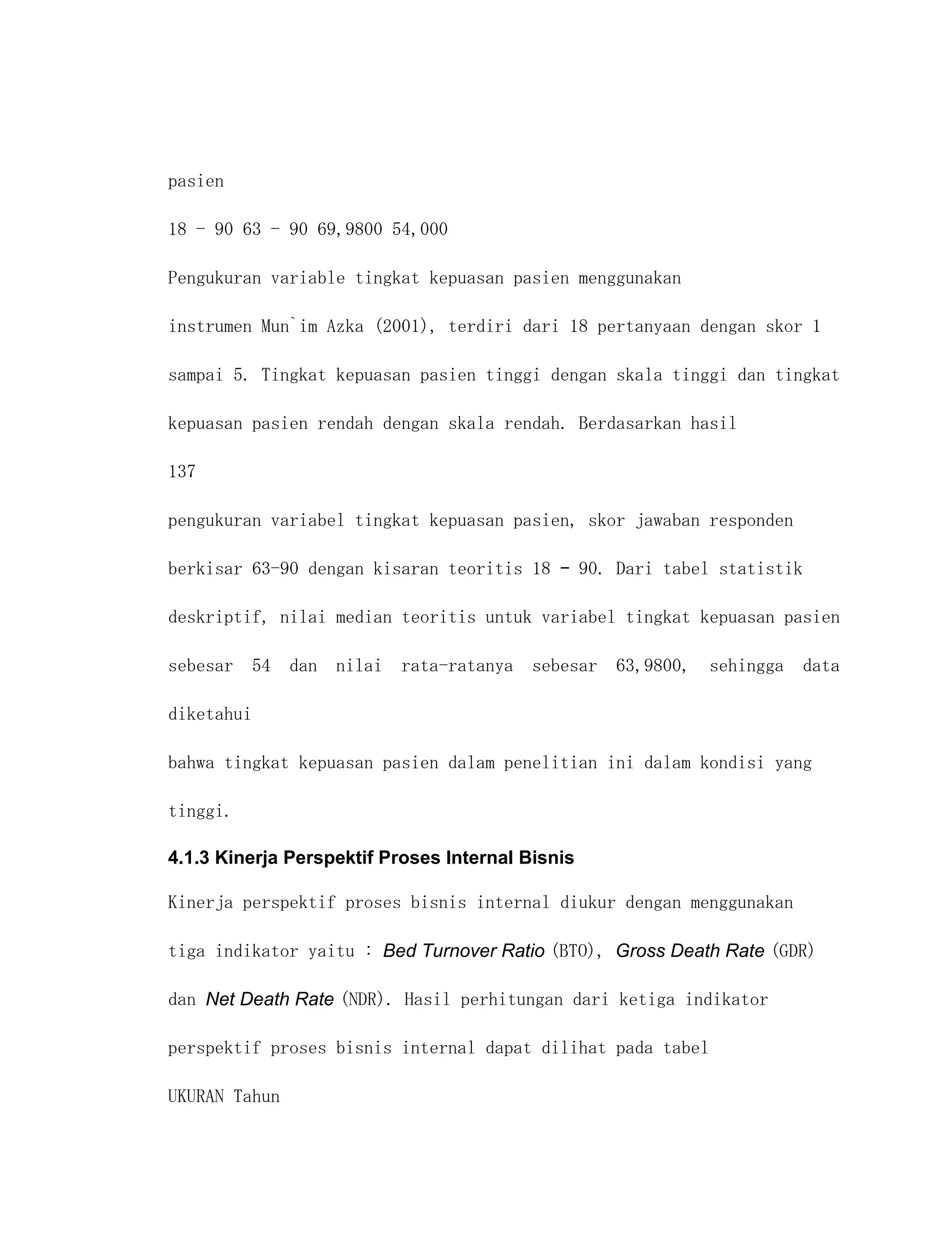 pasien

18 - 90 63 - 90 69,9800 54,000

Pengukuran variable tingkat kepuasan pasien menggunakan

instrumen Mun`im Azka (2001), terdiri dari 18 pertanyaan dengan skor 1

sampai 5. Tingkat kepuasan pasien tinggi dengan skala tinggi dan tingkat

kepuasan pasien rendah dengan skala rendah. Berdasarkan hasil

137

pengukuran variabel tingkat kepuasan pasien, skor jawaban responden

berkisar 63-90 dengan kisaran teoritis 18 – 90. Dari tabel statistik

deskriptif, nilai median teoritis untuk variabel tingkat kepuasan pasien

sebesar 54 dan nilai rata-ratanya sebesar 63,9800, sehingga data

diketahui

bahwa tingkat kepuasan pasien dalam penelitian ini dalam kondisi yang

tinggi.

4.1.3 Kinerja Perspektif Proses Internal Bisnis

Kinerja perspektif proses bisnis internal diukur dengan menggunakan

tiga indikator yaitu : Bed Turnover Ratio (BTO), Gross Death Rate (GDR)

dan Net Death Rate (NDR). Hasil perhitungan dari ketiga indikator

perspektif proses bisnis internal dapat dilihat pada tabel

UKURAN Tahun
 