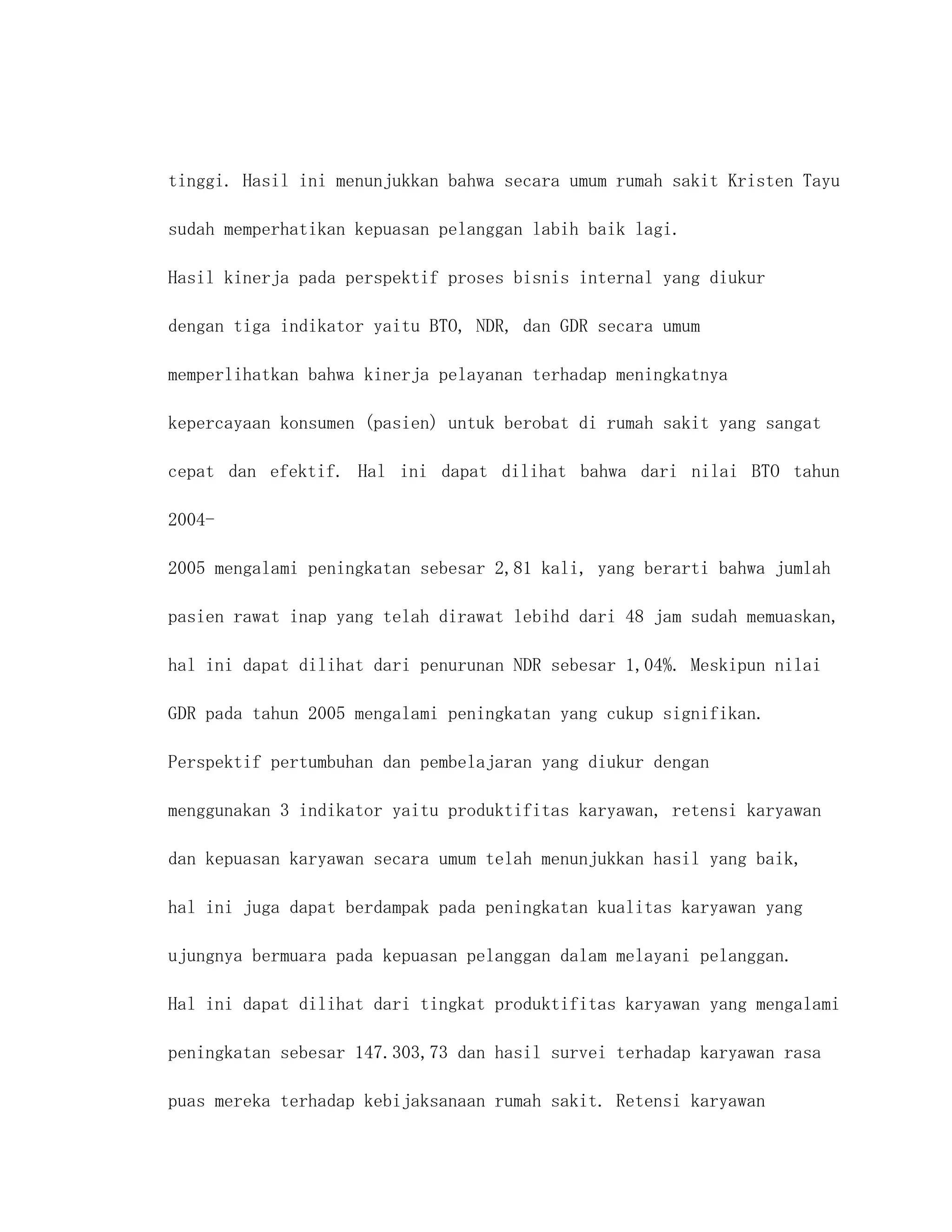 tinggi. Hasil ini menunjukkan bahwa secara umum rumah sakit Kristen Tayu

sudah memperhatikan kepuasan pelanggan labih baik lagi.

Hasil kinerja pada perspektif proses bisnis internal yang diukur

dengan tiga indikator yaitu BTO, NDR, dan GDR secara umum

memperlihatkan bahwa kinerja pelayanan terhadap meningkatnya

kepercayaan konsumen (pasien) untuk berobat di rumah sakit yang sangat

cepat dan efektif. Hal ini dapat dilihat bahwa dari nilai BTO tahun

2004-

2005 mengalami peningkatan sebesar 2,81 kali, yang berarti bahwa jumlah

pasien rawat inap yang telah dirawat lebihd dari 48 jam sudah memuaskan,

hal ini dapat dilihat dari penurunan NDR sebesar 1,04%. Meskipun nilai

GDR pada tahun 2005 mengalami peningkatan yang cukup signifikan.

Perspektif pertumbuhan dan pembelajaran yang diukur dengan

menggunakan 3 indikator yaitu produktifitas karyawan, retensi karyawan

dan kepuasan karyawan secara umum telah menunjukkan hasil yang baik,

hal ini juga dapat berdampak pada peningkatan kualitas karyawan yang

ujungnya bermuara pada kepuasan pelanggan dalam melayani pelanggan.

Hal ini dapat dilihat dari tingkat produktifitas karyawan yang mengalami

peningkatan sebesar 147.303,73 dan hasil survei terhadap karyawan rasa

puas mereka terhadap kebijaksanaan rumah sakit. Retensi karyawan
 