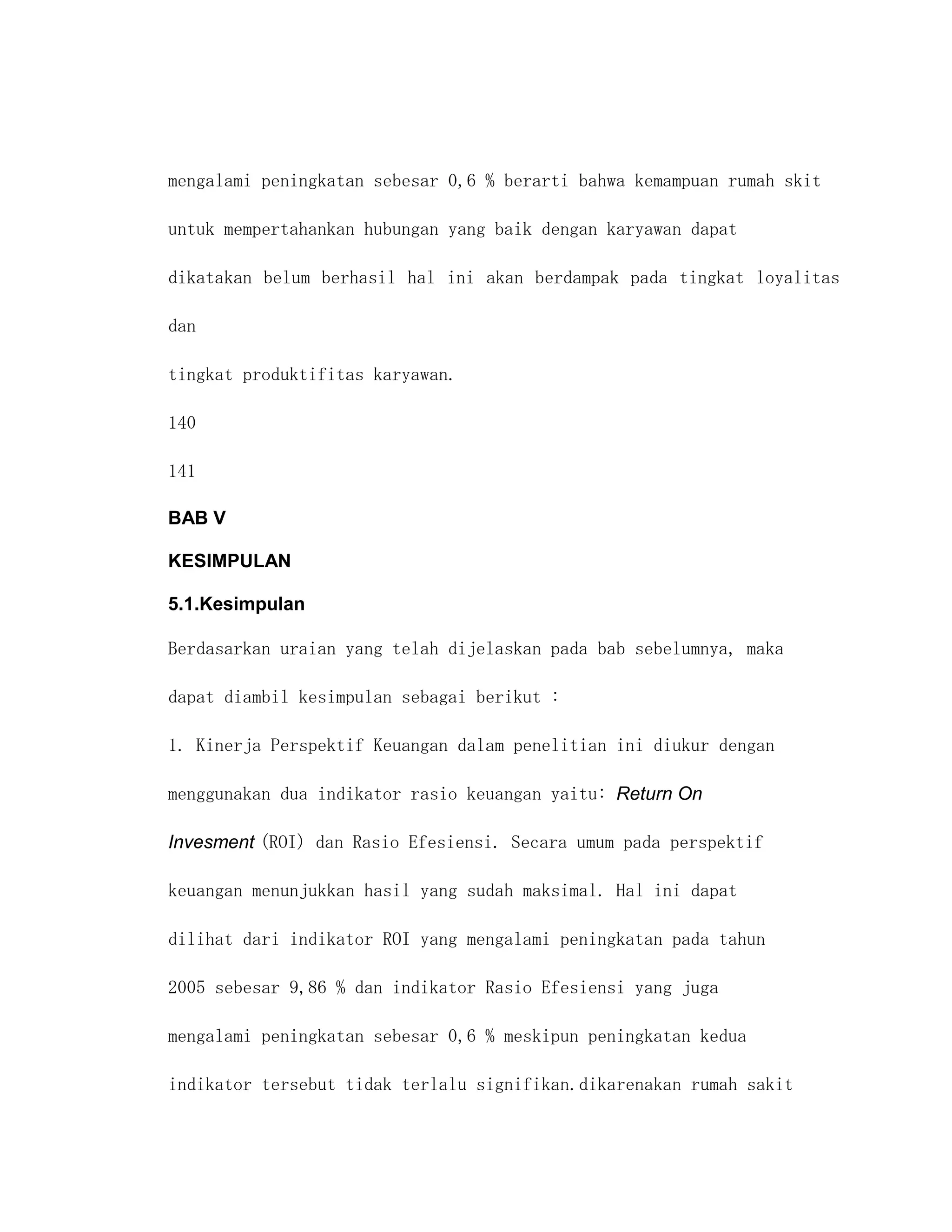 mengalami peningkatan sebesar 0,6 % berarti bahwa kemampuan rumah skit

untuk mempertahankan hubungan yang baik dengan karyawan dapat

dikatakan belum berhasil hal ini akan berdampak pada tingkat loyalitas

dan

tingkat produktifitas karyawan.

140

141

BAB V

KESIMPULAN

5.1.Kesimpulan

Berdasarkan uraian yang telah dijelaskan pada bab sebelumnya, maka

dapat diambil kesimpulan sebagai berikut :

1. Kinerja Perspektif Keuangan dalam penelitian ini diukur dengan

menggunakan dua indikator rasio keuangan yaitu: Return On

Invesment (ROI) dan Rasio Efesiensi. Secara umum pada perspektif

keuangan menunjukkan hasil yang sudah maksimal. Hal ini dapat

dilihat dari indikator ROI yang mengalami peningkatan pada tahun

2005 sebesar 9,86 % dan indikator Rasio Efesiensi yang juga

mengalami peningkatan sebesar 0,6 % meskipun peningkatan kedua

indikator tersebut tidak terlalu signifikan.dikarenakan rumah sakit
 