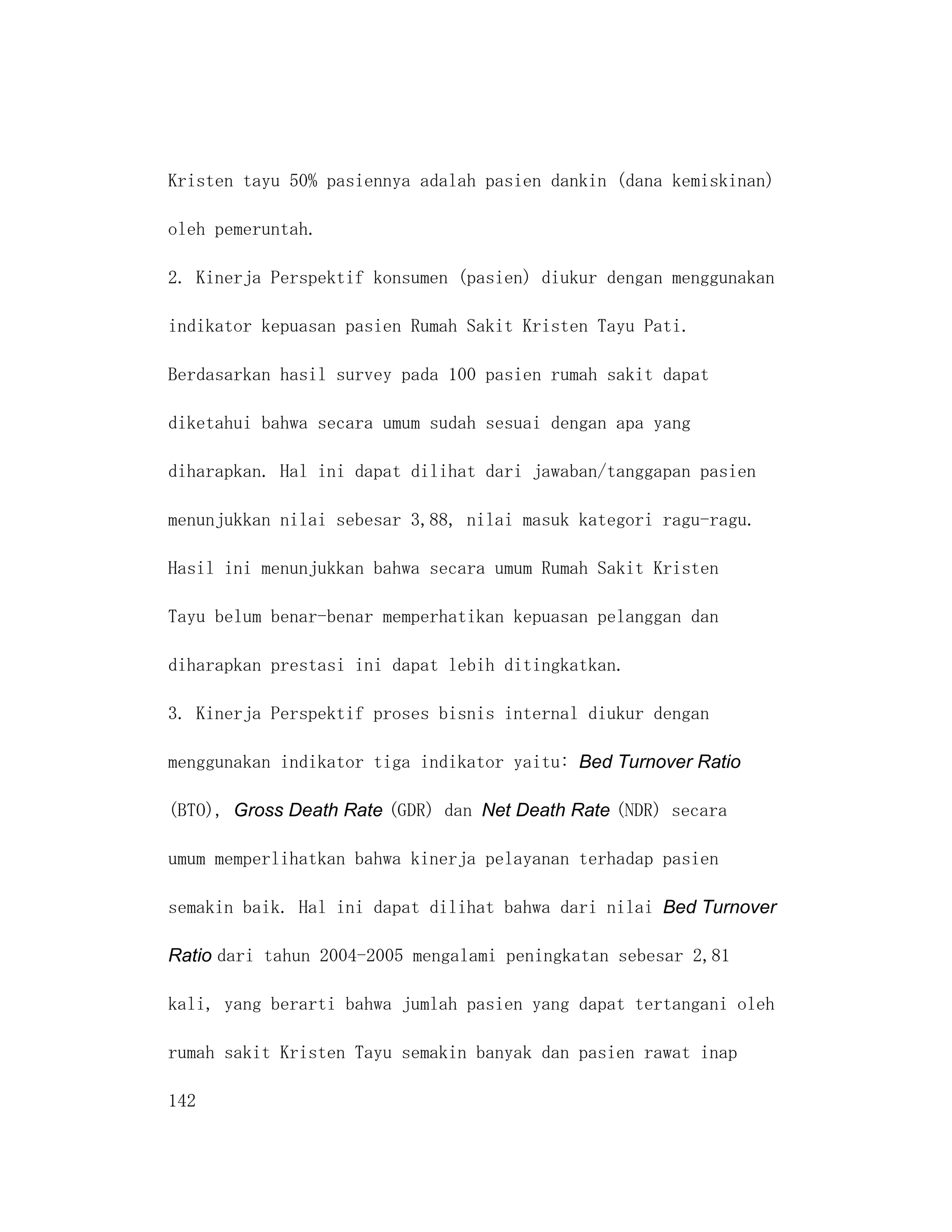 Kristen tayu 50% pasiennya adalah pasien dankin (dana kemiskinan)

oleh pemeruntah.

2. Kinerja Perspektif konsumen (pasien) diukur dengan menggunakan

indikator kepuasan pasien Rumah Sakit Kristen Tayu Pati.

Berdasarkan hasil survey pada 100 pasien rumah sakit dapat

diketahui bahwa secara umum sudah sesuai dengan apa yang

diharapkan. Hal ini dapat dilihat dari jawaban/tanggapan pasien

menunjukkan nilai sebesar 3,88, nilai masuk kategori ragu-ragu.

Hasil ini menunjukkan bahwa secara umum Rumah Sakit Kristen

Tayu belum benar-benar memperhatikan kepuasan pelanggan dan

diharapkan prestasi ini dapat lebih ditingkatkan.

3. Kinerja Perspektif proses bisnis internal diukur dengan

menggunakan indikator tiga indikator yaitu: Bed Turnover Ratio

(BTO), Gross Death Rate (GDR) dan Net Death Rate (NDR) secara

umum memperlihatkan bahwa kinerja pelayanan terhadap pasien

semakin baik. Hal ini dapat dilihat bahwa dari nilai Bed Turnover

Ratio dari tahun 2004-2005 mengalami peningkatan sebesar 2,81

kali, yang berarti bahwa jumlah pasien yang dapat tertangani oleh

rumah sakit Kristen Tayu semakin banyak dan pasien rawat inap

142
 