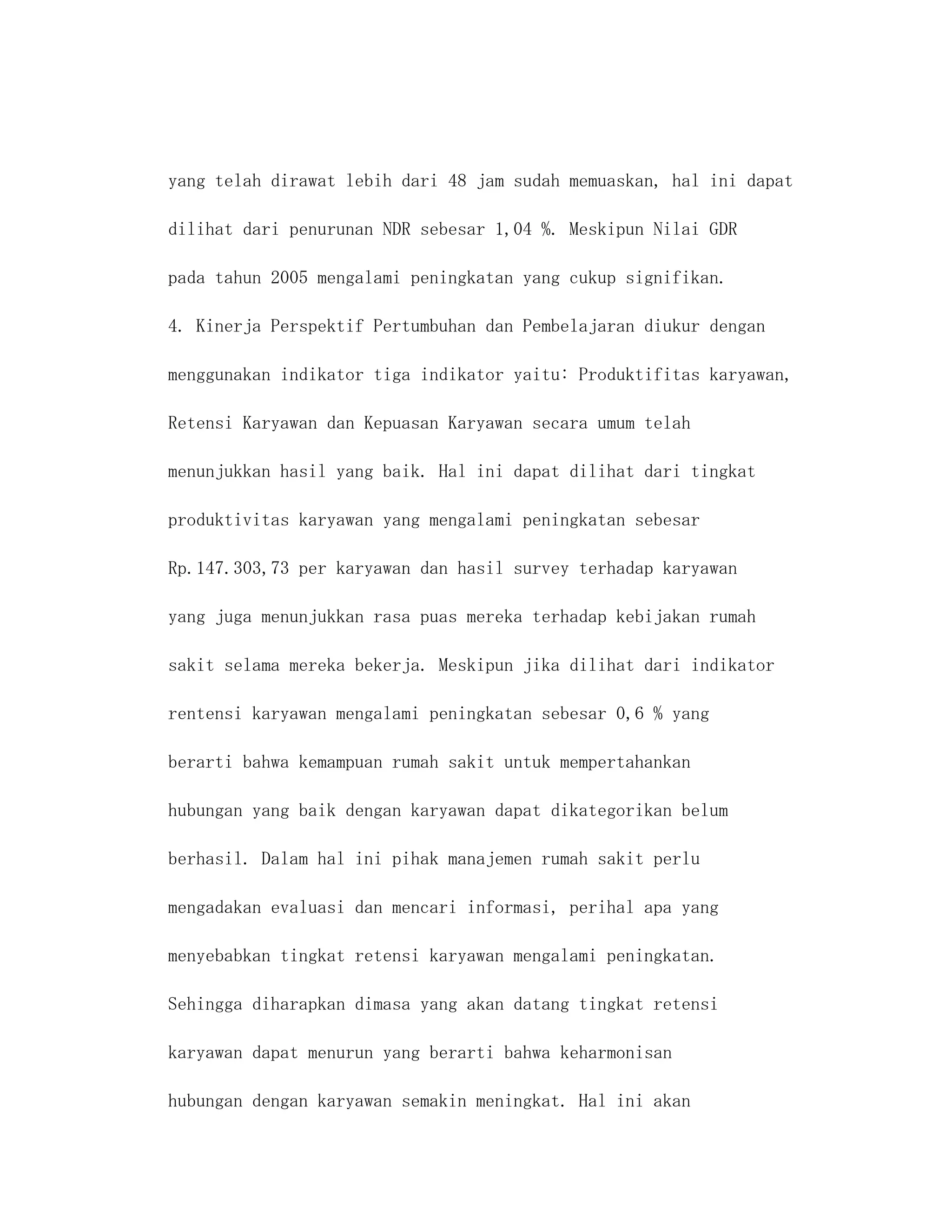 yang telah dirawat lebih dari 48 jam sudah memuaskan, hal ini dapat

dilihat dari penurunan NDR sebesar 1,04 %. Meskipun Nilai GDR

pada tahun 2005 mengalami peningkatan yang cukup signifikan.

4. Kinerja Perspektif Pertumbuhan dan Pembelajaran diukur dengan

menggunakan indikator tiga indikator yaitu: Produktifitas karyawan,

Retensi Karyawan dan Kepuasan Karyawan secara umum telah

menunjukkan hasil yang baik. Hal ini dapat dilihat dari tingkat

produktivitas karyawan yang mengalami peningkatan sebesar

Rp.147.303,73 per karyawan dan hasil survey terhadap karyawan

yang juga menunjukkan rasa puas mereka terhadap kebijakan rumah

sakit selama mereka bekerja. Meskipun jika dilihat dari indikator

rentensi karyawan mengalami peningkatan sebesar 0,6 % yang

berarti bahwa kemampuan rumah sakit untuk mempertahankan

hubungan yang baik dengan karyawan dapat dikategorikan belum

berhasil. Dalam hal ini pihak manajemen rumah sakit perlu

mengadakan evaluasi dan mencari informasi, perihal apa yang

menyebabkan tingkat retensi karyawan mengalami peningkatan.

Sehingga diharapkan dimasa yang akan datang tingkat retensi

karyawan dapat menurun yang berarti bahwa keharmonisan

hubungan dengan karyawan semakin meningkat. Hal ini akan
 