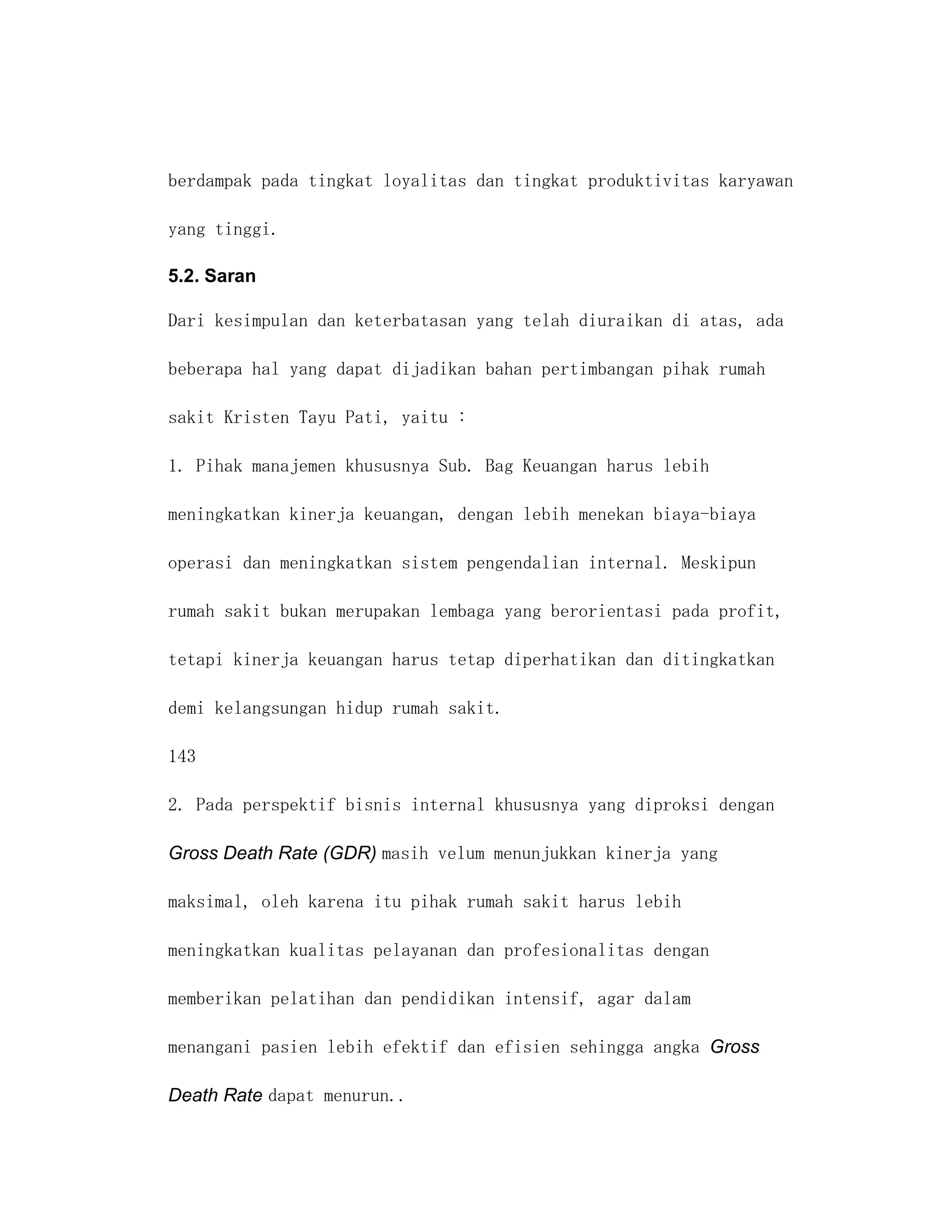 berdampak pada tingkat loyalitas dan tingkat produktivitas karyawan

yang tinggi.

5.2. Saran

Dari kesimpulan dan keterbatasan yang telah diuraikan di atas, ada

beberapa hal yang dapat dijadikan bahan pertimbangan pihak rumah

sakit Kristen Tayu Pati, yaitu :

1. Pihak manajemen khususnya Sub. Bag Keuangan harus lebih

meningkatkan kinerja keuangan, dengan lebih menekan biaya-biaya

operasi dan meningkatkan sistem pengendalian internal. Meskipun

rumah sakit bukan merupakan lembaga yang berorientasi pada profit,

tetapi kinerja keuangan harus tetap diperhatikan dan ditingkatkan

demi kelangsungan hidup rumah sakit.

143

2. Pada perspektif bisnis internal khususnya yang diproksi dengan

Gross Death Rate (GDR) masih velum menunjukkan kinerja yang

maksimal, oleh karena itu pihak rumah sakit harus lebih

meningkatkan kualitas pelayanan dan profesionalitas dengan

memberikan pelatihan dan pendidikan intensif, agar dalam

menangani pasien lebih efektif dan efisien sehingga angka Gross

Death Rate dapat menurun..
 