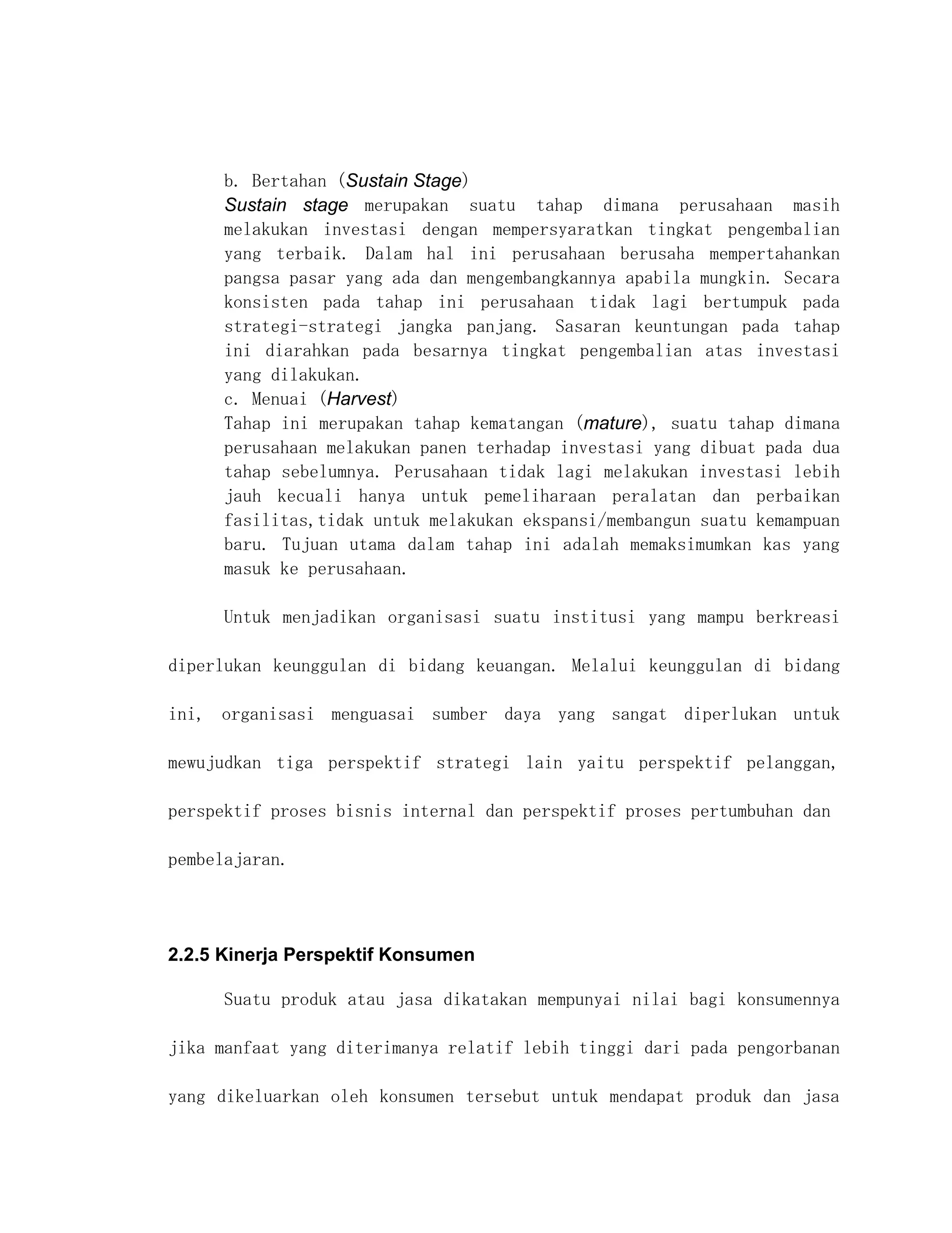 b. Bertahan (Sustain Stage)
      Sustain stage merupakan suatu tahap dimana perusahaan masih
      melakukan investasi dengan mempersyaratkan tingkat pengembalian
      yang terbaik. Dalam hal ini perusahaan berusaha mempertahankan
      pangsa pasar yang ada dan mengembangkannya apabila mungkin. Secara
      konsisten pada tahap ini perusahaan tidak lagi bertumpuk pada
      strategi-strategi jangka panjang. Sasaran keuntungan pada tahap
      ini diarahkan pada besarnya tingkat pengembalian atas investasi
      yang dilakukan.
      c. Menuai (Harvest)
      Tahap ini merupakan tahap kematangan (mature), suatu tahap dimana
      perusahaan melakukan panen terhadap investasi yang dibuat pada dua
      tahap sebelumnya. Perusahaan tidak lagi melakukan investasi lebih
      jauh kecuali hanya untuk pemeliharaan peralatan dan perbaikan
      fasilitas,tidak untuk melakukan ekspansi/membangun suatu kemampuan
      baru. Tujuan utama dalam tahap ini adalah memaksimumkan kas yang
      masuk ke perusahaan.

      Untuk menjadikan organisasi suatu institusi yang mampu berkreasi

diperlukan keunggulan di bidang keuangan. Melalui keunggulan di bidang

ini, organisasi menguasai sumber daya yang sangat diperlukan untuk

mewujudkan tiga perspektif strategi lain yaitu perspektif pelanggan,

perspektif proses bisnis internal dan perspektif proses pertumbuhan dan

pembelajaran.




2.2.5 Kinerja Perspektif Konsumen

      Suatu produk atau jasa dikatakan mempunyai nilai bagi konsumennya

jika manfaat yang diterimanya relatif lebih tinggi dari pada pengorbanan

yang dikeluarkan oleh konsumen tersebut untuk mendapat produk dan jasa
 
