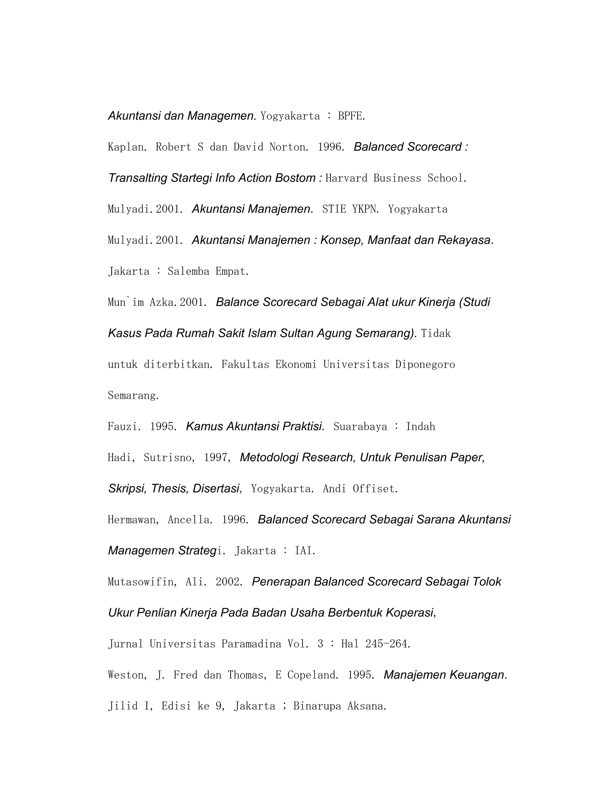 Akuntansi dan Managemen. Yogyakarta : BPFE.

Kaplan. Robert S dan David Norton. 1996. Balanced Scorecard :

Transalting Startegi Info Action Bostom : Harvard Business School.

Mulyadi.2001. Akuntansi Manajemen. STIE YKPN. Yogyakarta

Mulyadi.2001. Akuntansi Manajemen : Konsep, Manfaat dan Rekayasa.

Jakarta : Salemba Empat.

Mun`im Azka.2001. Balance Scorecard Sebagai Alat ukur Kinerja (Studi

Kasus Pada Rumah Sakit Islam Sultan Agung Semarang). Tidak

untuk diterbitkan. Fakultas Ekonomi Universitas Diponegoro

Semarang.

Fauzi. 1995. Kamus Akuntansi Praktisi. Suarabaya : Indah

Hadi, Sutrisno, 1997, Metodologi Research, Untuk Penulisan Paper,

Skripsi, Thesis, Disertasi, Yogyakarta. Andi Offiset.

Hermawan, Ancella. 1996. Balanced Scorecard Sebagai Sarana Akuntansi

Managemen Strategi. Jakarta : IAI.

Mutasowifin, Ali. 2002. Penerapan Balanced Scorecard Sebagai Tolok

Ukur Penlian Kinerja Pada Badan Usaha Berbentuk Koperasi,

Jurnal Universitas Paramadina Vol. 3 : Hal 245-264.

Weston, J. Fred dan Thomas, E Copeland. 1995. Manajemen Keuangan.

Jilid I, Edisi ke 9, Jakarta ; Binarupa Aksana.
 
