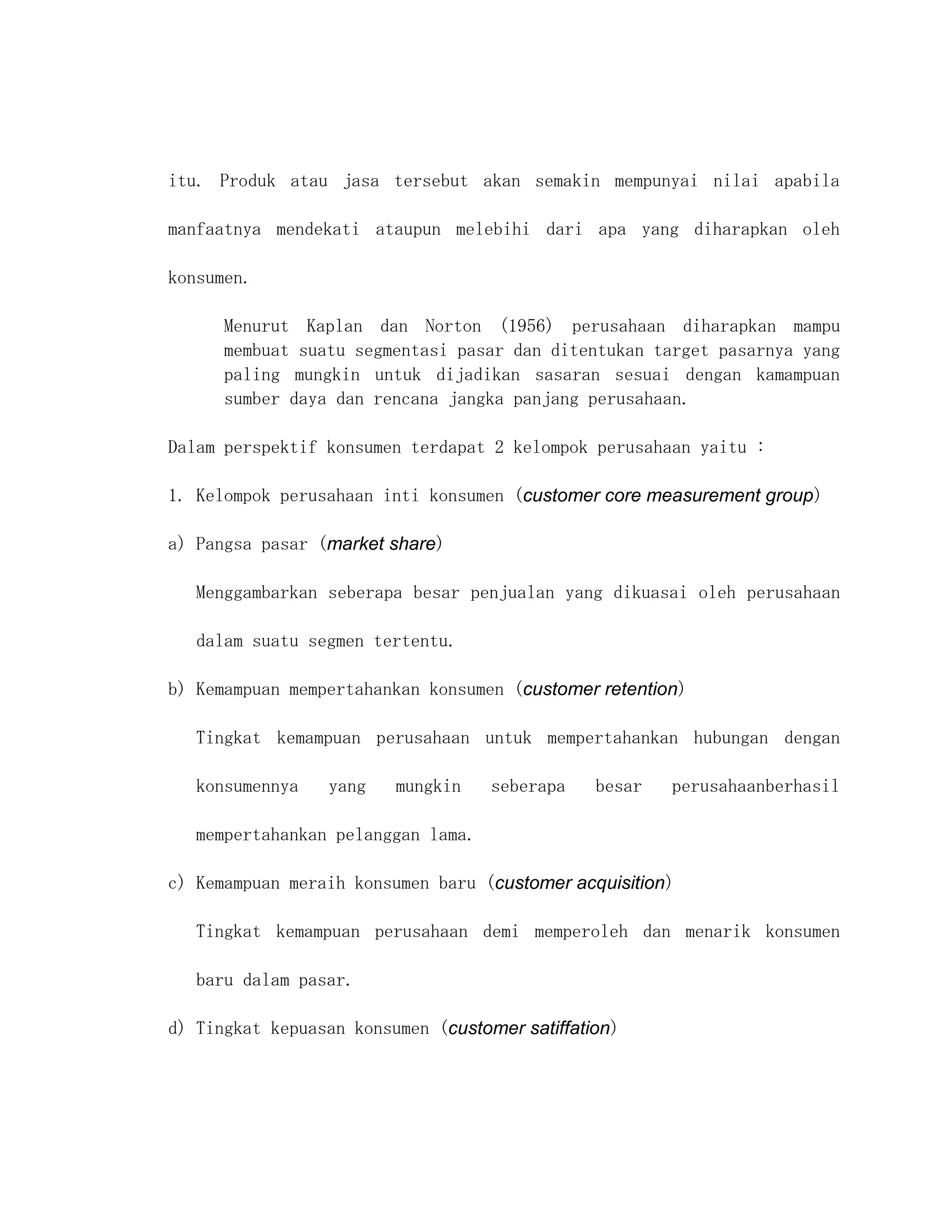 itu. Produk atau jasa tersebut akan semakin mempunyai nilai apabila

manfaatnya mendekati ataupun melebihi dari apa yang diharapkan oleh

konsumen.

      Menurut Kaplan dan Norton (1956) perusahaan diharapkan mampu
      membuat suatu segmentasi pasar dan ditentukan target pasarnya yang
      paling mungkin untuk dijadikan sasaran sesuai dengan kamampuan
      sumber daya dan rencana jangka panjang perusahaan.

Dalam perspektif konsumen terdapat 2 kelompok perusahaan yaitu :

1. Kelompok perusahaan inti konsumen (customer core measurement group)

a) Pangsa pasar (market share)

   Menggambarkan seberapa besar penjualan yang dikuasai oleh perusahaan

   dalam suatu segmen tertentu.

b) Kemampuan mempertahankan konsumen (customer retention)

   Tingkat kemampuan perusahaan untuk mempertahankan hubungan dengan

   konsumennya    yang   mungkin    seberapa    besar   perusahaanberhasil

   mempertahankan pelanggan lama.

c) Kemampuan meraih konsumen baru (customer acquisition)

   Tingkat kemampuan perusahaan demi memperoleh dan menarik konsumen

   baru dalam pasar.

d) Tingkat kepuasan konsumen (customer satiffation)
 