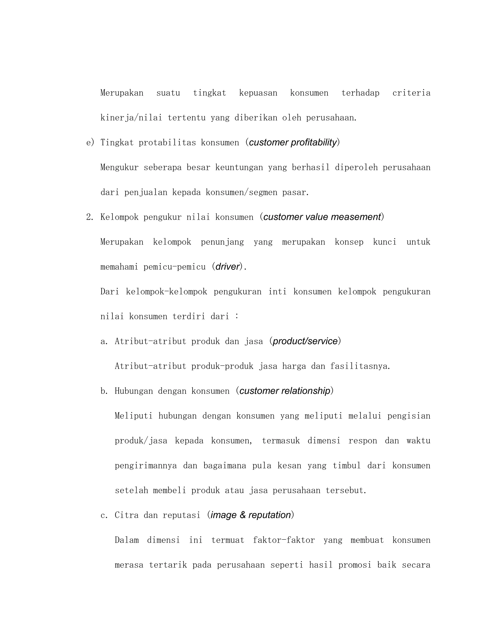 Merupakan   suatu   tingkat    kepuasan   konsumen    terhadap   criteria

   kinerja/nilai tertentu yang diberikan oleh perusahaan.

e) Tingkat protabilitas konsumen (customer profitability)

   Mengukur seberapa besar keuntungan yang berhasil diperoleh perusahaan

   dari penjualan kepada konsumen/segmen pasar.

2. Kelompok pengukur nilai konsumen (customer value measement)

   Merupakan kelompok penunjang yang merupakan konsep kunci untuk

   memahami pemicu-pemicu (driver).

   Dari kelompok-kelompok pengukuran inti konsumen kelompok pengukuran

   nilai konsumen terdiri dari :

   a. Atribut-atribut produk dan jasa (product/service)

      Atribut-atribut produk-produk jasa harga dan fasilitasnya.

   b. Hubungan dengan konsumen (customer relationship)

      Meliputi hubungan dengan konsumen yang meliputi melalui pengisian

      produk/jasa kepada konsumen, termasuk dimensi respon dan waktu

      pengirimannya dan bagaimana pula kesan yang timbul dari konsumen

      setelah membeli produk atau jasa perusahaan tersebut.

   c. Citra dan reputasi (image & reputation)

      Dalam dimensi ini termuat faktor-faktor yang membuat konsumen

      merasa tertarik pada perusahaan seperti hasil promosi baik secara
 