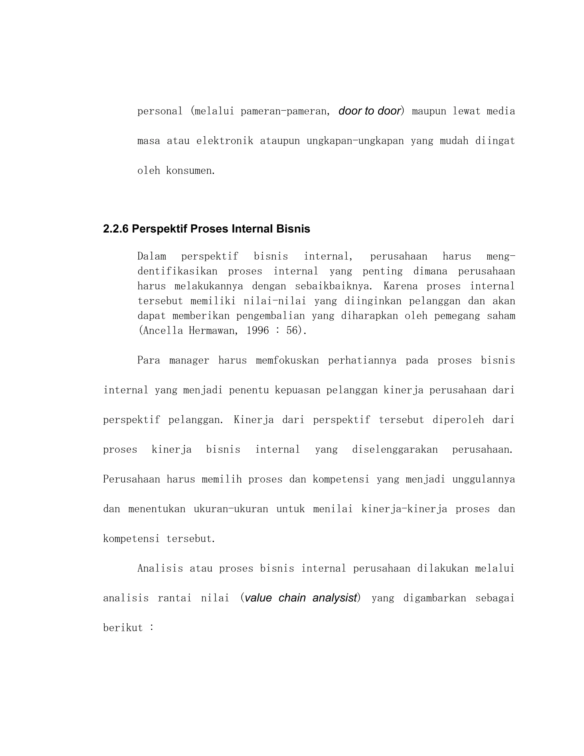 personal (melalui pameran-pameran, door to door) maupun lewat media

         masa atau elektronik ataupun ungkapan-ungkapan yang mudah diingat

         oleh konsumen.




2.2.6 Perspektif Proses Internal Bisnis

         Dalam perspektif bisnis internal, perusahaan harus meng-
         dentifikasikan proses internal yang penting dimana perusahaan
         harus melakukannya dengan sebaikbaiknya. Karena proses internal
         tersebut memiliki nilai-nilai yang diinginkan pelanggan dan akan
         dapat memberikan pengembalian yang diharapkan oleh pemegang saham
         (Ancella Hermawan, 1996 : 56).

         Para manager harus memfokuskan perhatiannya pada proses bisnis

internal yang menjadi penentu kepuasan pelanggan kinerja perusahaan dari

perspektif pelanggan. Kinerja dari perspektif tersebut diperoleh dari

proses     kinerja   bisnis   internal    yang   diselenggarakan   perusahaan.

Perusahaan harus memilih proses dan kompetensi yang menjadi unggulannya

dan menentukan ukuran-ukuran untuk menilai kinerja-kinerja proses dan

kompetensi tersebut.

         Analisis atau proses bisnis internal perusahaan dilakukan melalui

analisis rantai nilai (value chain analysist) yang digambarkan sebagai

berikut :
 