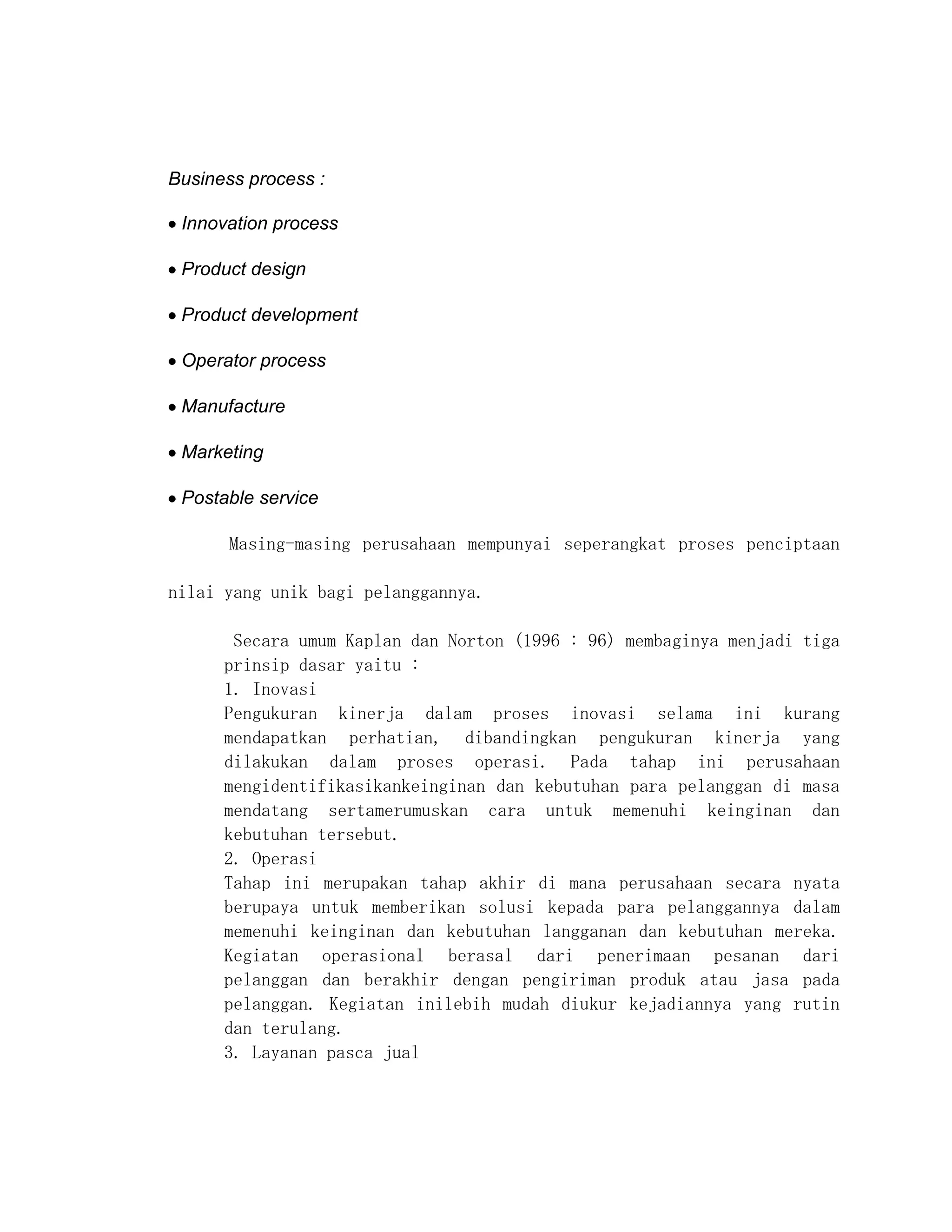 Business process :

 Innovation process

 Product design

 Product development

 Operator process

 Manufacture

 Marketing

 Postable service

       Masing-masing perusahaan mempunyai seperangkat proses penciptaan

nilai yang unik bagi pelanggannya.

       Secara umum Kaplan dan Norton (1996 : 96) membaginya menjadi tiga
      prinsip dasar yaitu :
      1. Inovasi
      Pengukuran kinerja dalam proses inovasi selama ini kurang
      mendapatkan perhatian, dibandingkan pengukuran kinerja yang
      dilakukan dalam proses operasi. Pada tahap ini perusahaan
      mengidentifikasikankeinginan dan kebutuhan para pelanggan di masa
      mendatang sertamerumuskan cara untuk memenuhi keinginan dan
      kebutuhan tersebut.
      2. Operasi
      Tahap ini merupakan tahap akhir di mana perusahaan secara nyata
      berupaya untuk memberikan solusi kepada para pelanggannya dalam
      memenuhi keinginan dan kebutuhan langganan dan kebutuhan mereka.
      Kegiatan operasional berasal dari penerimaan pesanan dari
      pelanggan dan berakhir dengan pengiriman produk atau jasa pada
      pelanggan. Kegiatan inilebih mudah diukur kejadiannya yang rutin
      dan terulang.
      3. Layanan pasca jual
 