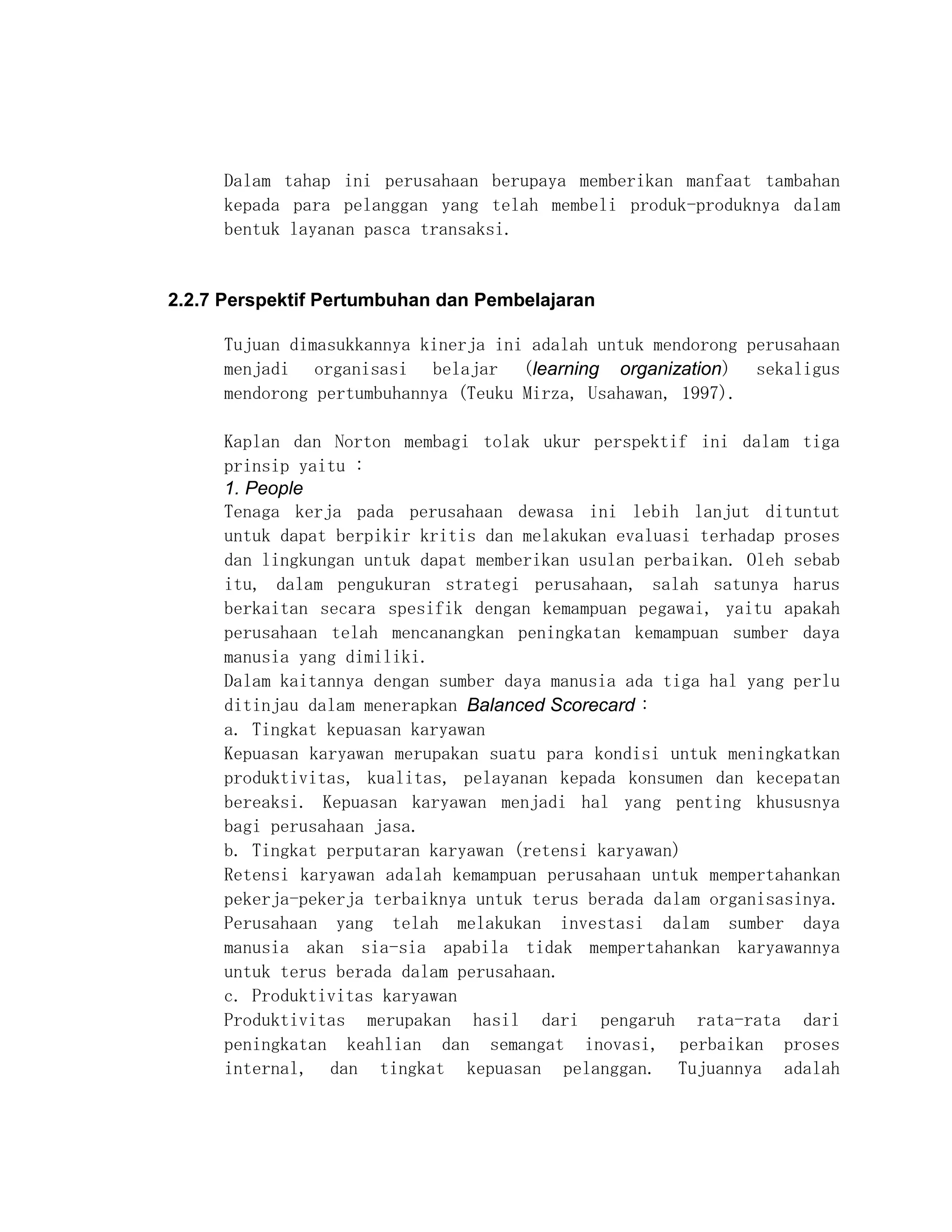 Dalam tahap ini perusahaan berupaya memberikan manfaat tambahan
     kepada para pelanggan yang telah membeli produk-produknya dalam
     bentuk layanan pasca transaksi.


2.2.7 Perspektif Pertumbuhan dan Pembelajaran

     Tujuan dimasukkannya kinerja ini adalah untuk mendorong perusahaan
     menjadi organisasi belajar (learning organization) sekaligus
     mendorong pertumbuhannya (Teuku Mirza, Usahawan, 1997).

     Kaplan dan Norton membagi tolak ukur perspektif ini dalam tiga
     prinsip yaitu :
     1. People
     Tenaga kerja pada perusahaan dewasa ini lebih lanjut dituntut
     untuk dapat berpikir kritis dan melakukan evaluasi terhadap proses
     dan lingkungan untuk dapat memberikan usulan perbaikan. Oleh sebab
     itu, dalam pengukuran strategi perusahaan, salah satunya harus
     berkaitan secara spesifik dengan kemampuan pegawai, yaitu apakah
     perusahaan telah mencanangkan peningkatan kemampuan sumber daya
     manusia yang dimiliki.
     Dalam kaitannya dengan sumber daya manusia ada tiga hal yang perlu
     ditinjau dalam menerapkan Balanced Scorecard :
     a. Tingkat kepuasan karyawan
     Kepuasan karyawan merupakan suatu para kondisi untuk meningkatkan
     produktivitas, kualitas, pelayanan kepada konsumen dan kecepatan
     bereaksi. Kepuasan karyawan menjadi hal yang penting khususnya
     bagi perusahaan jasa.
     b. Tingkat perputaran karyawan (retensi karyawan)
     Retensi karyawan adalah kemampuan perusahaan untuk mempertahankan
     pekerja-pekerja terbaiknya untuk terus berada dalam organisasinya.
     Perusahaan yang telah melakukan investasi dalam sumber daya
     manusia akan sia-sia apabila tidak mempertahankan karyawannya
     untuk terus berada dalam perusahaan.
     c. Produktivitas karyawan
     Produktivitas merupakan hasil dari pengaruh rata-rata dari
     peningkatan keahlian dan semangat inovasi, perbaikan proses
     internal, dan tingkat kepuasan pelanggan. Tujuannya adalah
 