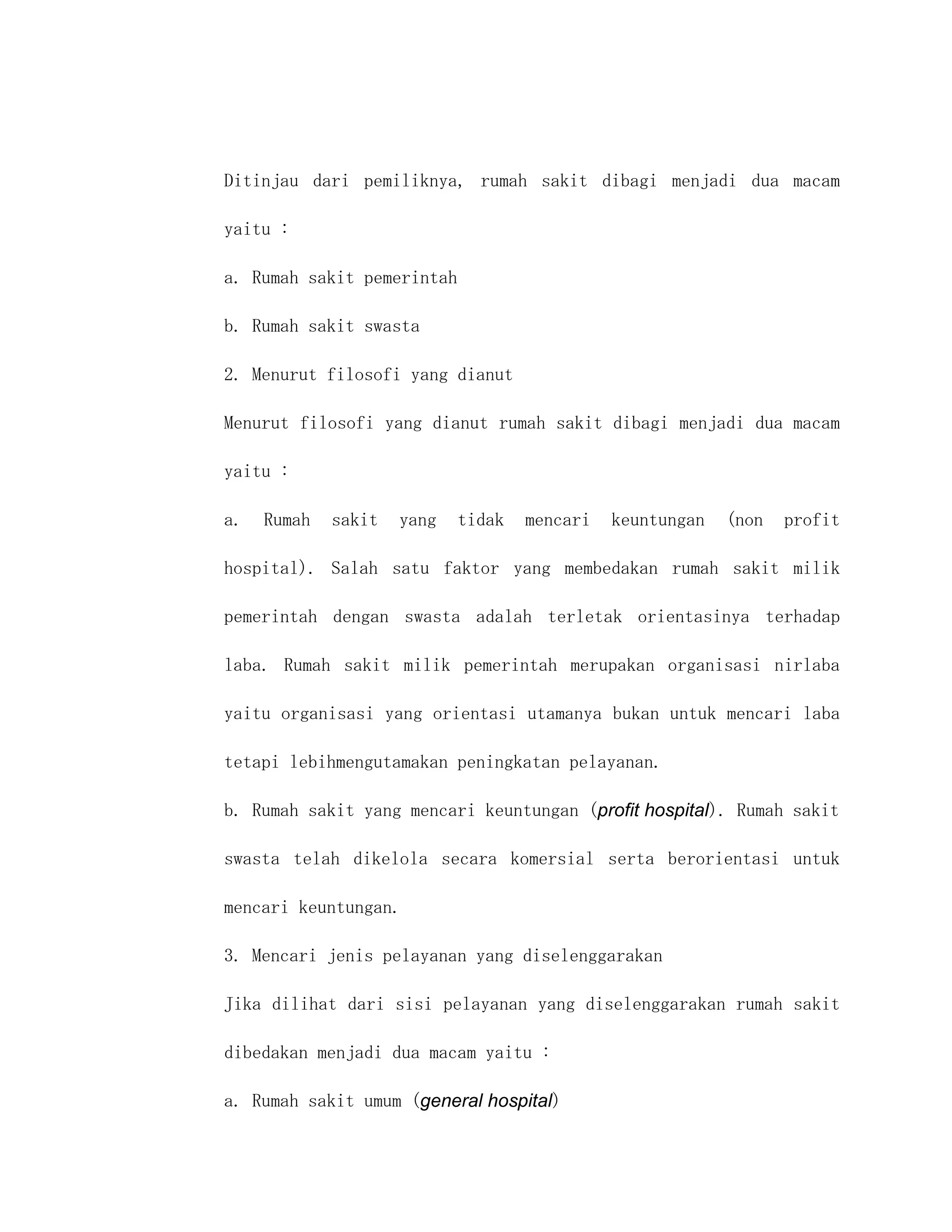 Ditinjau dari pemiliknya, rumah sakit dibagi menjadi dua macam

yaitu :

a. Rumah sakit pemerintah

b. Rumah sakit swasta

2. Menurut filosofi yang dianut

Menurut filosofi yang dianut rumah sakit dibagi menjadi dua macam

yaitu :

a.   Rumah   sakit   yang   tidak   mencari   keuntungan   (non   profit

hospital). Salah satu faktor yang membedakan rumah sakit milik

pemerintah dengan swasta adalah terletak orientasinya terhadap

laba. Rumah sakit milik pemerintah merupakan organisasi nirlaba

yaitu organisasi yang orientasi utamanya bukan untuk mencari laba

tetapi lebihmengutamakan peningkatan pelayanan.

b. Rumah sakit yang mencari keuntungan (profit hospital). Rumah sakit

swasta telah dikelola secara komersial serta berorientasi untuk

mencari keuntungan.

3. Mencari jenis pelayanan yang diselenggarakan

Jika dilihat dari sisi pelayanan yang diselenggarakan rumah sakit

dibedakan menjadi dua macam yaitu :

a. Rumah sakit umum (general hospital)
 