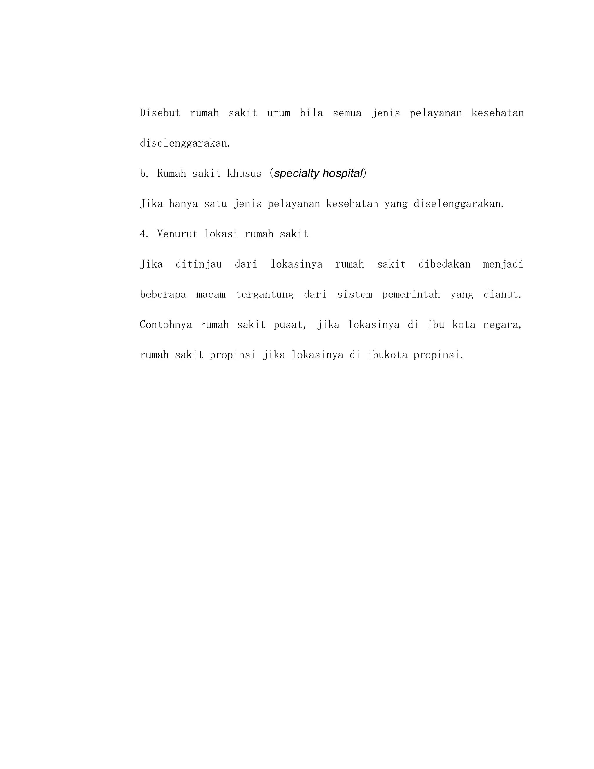 Disebut rumah sakit umum bila semua jenis pelayanan kesehatan

diselenggarakan.

b. Rumah sakit khusus (specialty hospital)

Jika hanya satu jenis pelayanan kesehatan yang diselenggarakan.

4. Menurut lokasi rumah sakit

Jika   ditinjau    dari   lokasinya   rumah   sakit   dibedakan   menjadi

beberapa macam tergantung dari sistem pemerintah yang dianut.

Contohnya rumah sakit pusat, jika lokasinya di ibu kota negara,

rumah sakit propinsi jika lokasinya di ibukota propinsi.
 