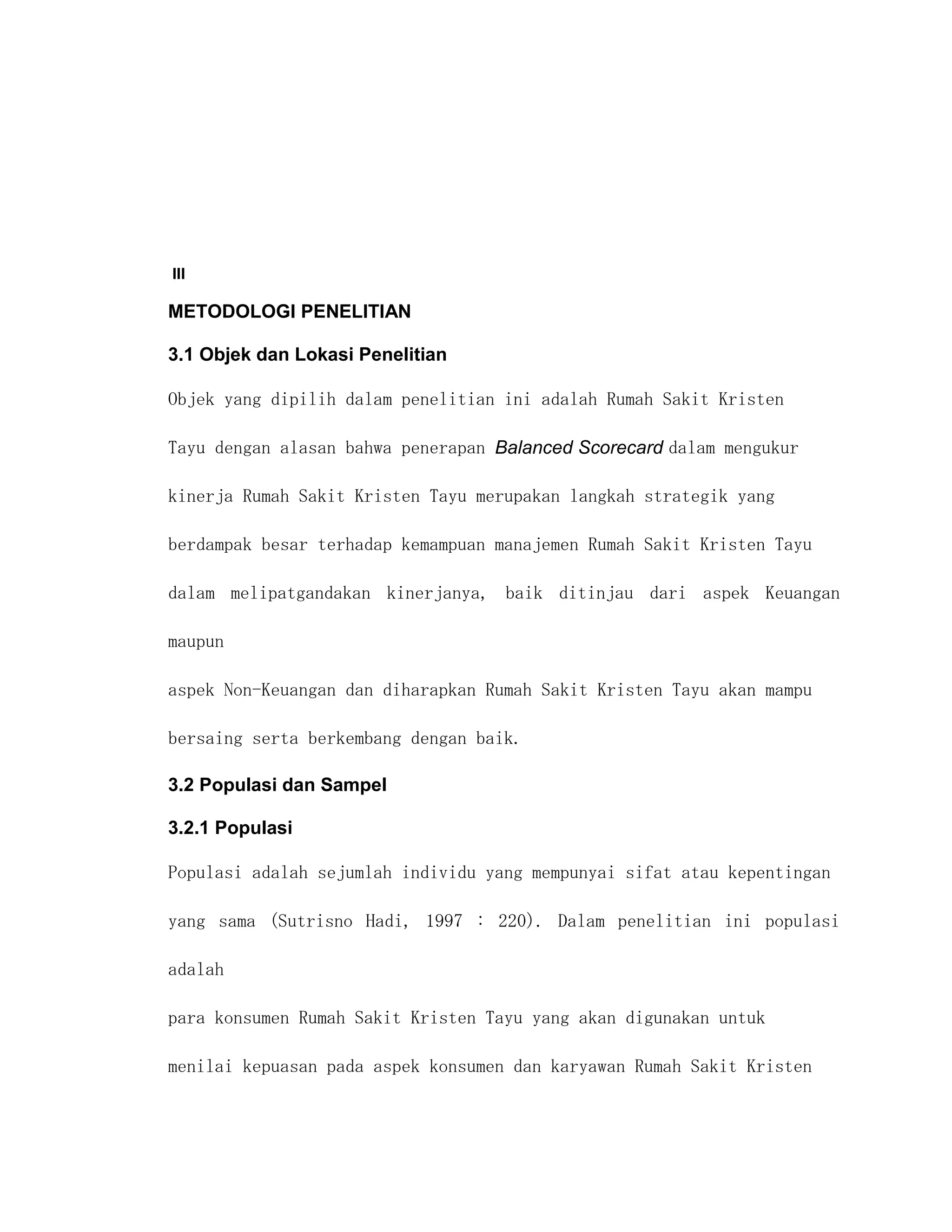 III

METODOLOGI PENELITIAN

3.1 Objek dan Lokasi Penelitian

Objek yang dipilih dalam penelitian ini adalah Rumah Sakit Kristen

Tayu dengan alasan bahwa penerapan Balanced Scorecard dalam mengukur

kinerja Rumah Sakit Kristen Tayu merupakan langkah strategik yang

berdampak besar terhadap kemampuan manajemen Rumah Sakit Kristen Tayu

dalam melipatgandakan kinerjanya, baik ditinjau dari aspek Keuangan

maupun

aspek Non-Keuangan dan diharapkan Rumah Sakit Kristen Tayu akan mampu

bersaing serta berkembang dengan baik.

3.2 Populasi dan Sampel

3.2.1 Populasi

Populasi adalah sejumlah individu yang mempunyai sifat atau kepentingan

yang sama (Sutrisno Hadi, 1997 : 220). Dalam penelitian ini populasi

adalah

para konsumen Rumah Sakit Kristen Tayu yang akan digunakan untuk

menilai kepuasan pada aspek konsumen dan karyawan Rumah Sakit Kristen
 