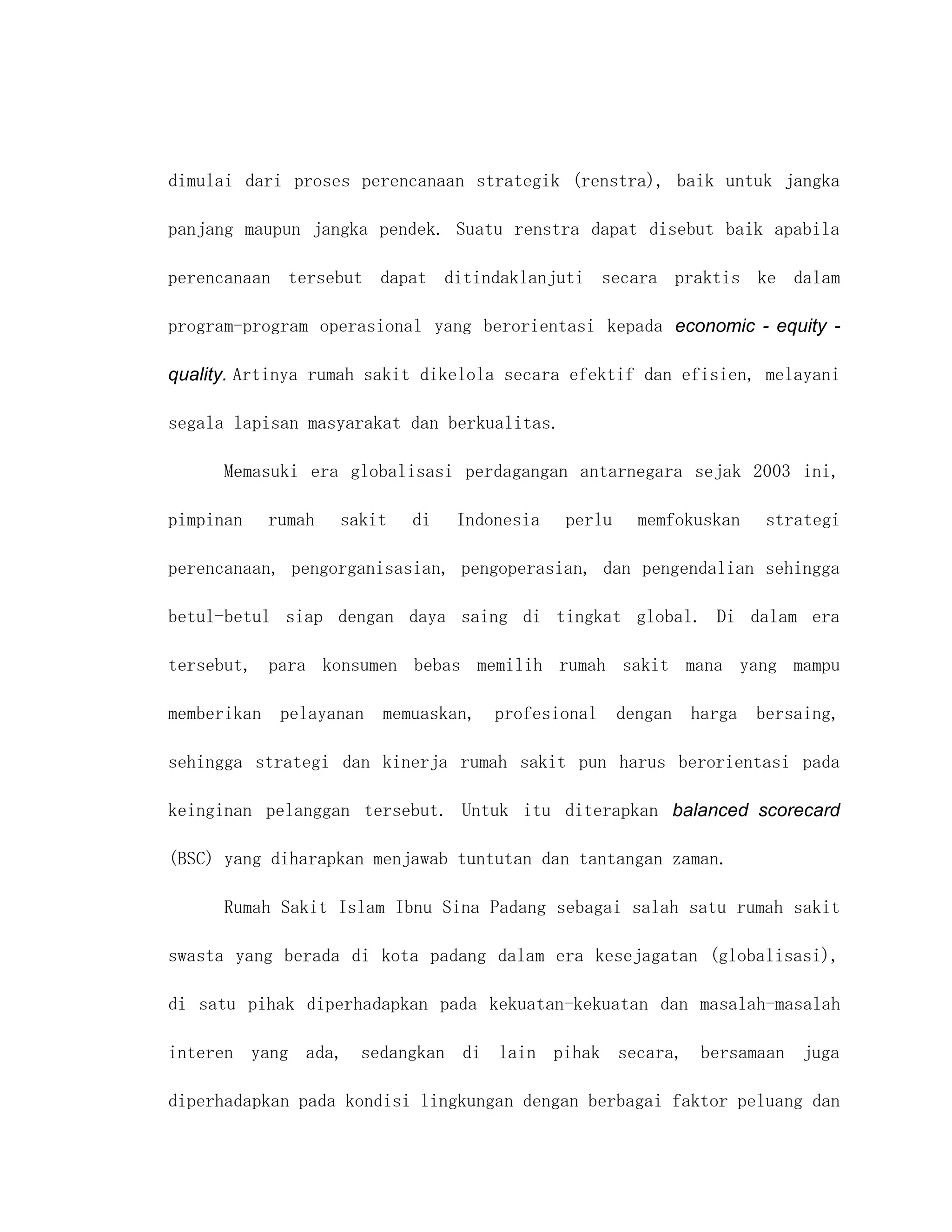 dimulai dari proses perencanaan strategik (renstra), baik untuk jangka

panjang maupun jangka pendek. Suatu renstra dapat disebut baik apabila

perencanaan tersebut dapat ditindaklanjuti secara praktis ke dalam

program-program operasional yang berorientasi kepada economic - equity -

quality. Artinya rumah sakit dikelola secara efektif dan efisien, melayani

segala lapisan masyarakat dan berkualitas.

      Memasuki era globalisasi perdagangan antarnegara sejak 2003 ini,

pimpinan   rumah   sakit   di   Indonesia    perlu   memfokuskan   strategi

perencanaan, pengorganisasian, pengoperasian, dan pengendalian sehingga

betul-betul siap dengan daya saing di tingkat global. Di dalam era

tersebut, para konsumen bebas memilih rumah sakit mana yang mampu

memberikan pelayanan   memuaskan, profesional dengan harga bersaing,

sehingga strategi dan kinerja rumah sakit pun harus berorientasi pada

keinginan pelanggan tersebut. Untuk itu diterapkan balanced scorecard

(BSC) yang diharapkan menjawab tuntutan dan tantangan zaman.

      Rumah Sakit Islam Ibnu Sina Padang sebagai salah satu rumah sakit

swasta yang berada di kota padang dalam era kesejagatan (globalisasi),

di satu pihak diperhadapkan pada kekuatan-kekuatan dan masalah-masalah

interen yang ada, sedangkan di lain pihak secara, bersamaan juga

diperhadapkan pada kondisi lingkungan dengan berbagai faktor peluang dan
 