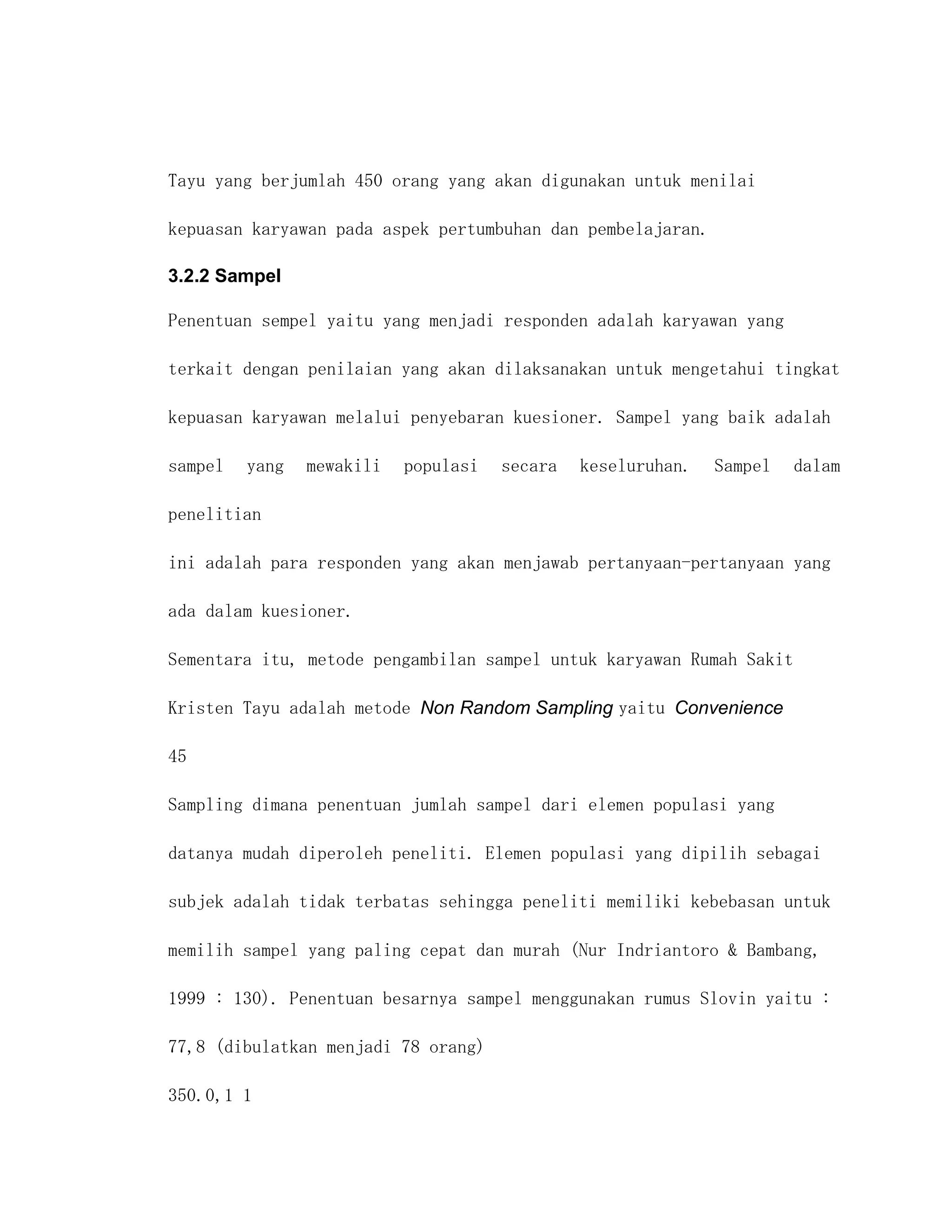 Tayu yang berjumlah 450 orang yang akan digunakan untuk menilai

kepuasan karyawan pada aspek pertumbuhan dan pembelajaran.

3.2.2 Sampel

Penentuan sempel yaitu yang menjadi responden adalah karyawan yang

terkait dengan penilaian yang akan dilaksanakan untuk mengetahui tingkat

kepuasan karyawan melalui penyebaran kuesioner. Sampel yang baik adalah

sampel   yang   mewakili   populasi   secara   keseluruhan.   Sampel   dalam

penelitian

ini adalah para responden yang akan menjawab pertanyaan-pertanyaan yang

ada dalam kuesioner.

Sementara itu, metode pengambilan sampel untuk karyawan Rumah Sakit

Kristen Tayu adalah metode Non Random Sampling yaitu Convenience

45

Sampling dimana penentuan jumlah sampel dari elemen populasi yang

datanya mudah diperoleh peneliti. Elemen populasi yang dipilih sebagai

subjek adalah tidak terbatas sehingga peneliti memiliki kebebasan untuk

memilih sampel yang paling cepat dan murah (Nur Indriantoro & Bambang,

1999 : 130). Penentuan besarnya sampel menggunakan rumus Slovin yaitu :

77,8 (dibulatkan menjadi 78 orang)

350.0,1 1
 