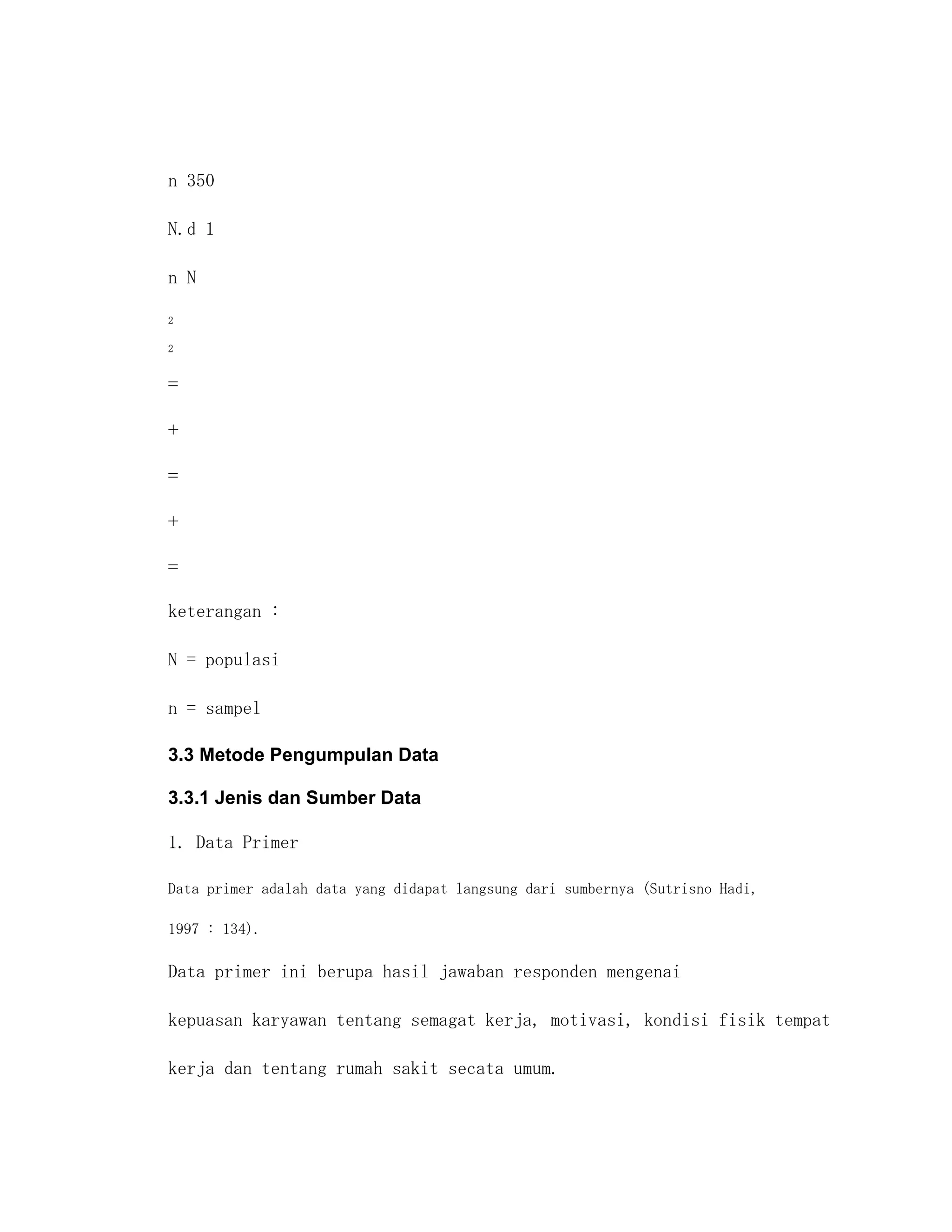 n 350

N.d 1

n N

2

2




keterangan :

N = populasi

n = sampel

3.3 Metode Pengumpulan Data

3.3.1 Jenis dan Sumber Data

1. Data Primer

Data primer adalah data yang didapat langsung dari sumbernya (Sutrisno Hadi,

1997 : 134).

Data primer ini berupa hasil jawaban responden mengenai

kepuasan karyawan tentang semagat kerja, motivasi, kondisi fisik tempat

kerja dan tentang rumah sakit secata umum.
 
